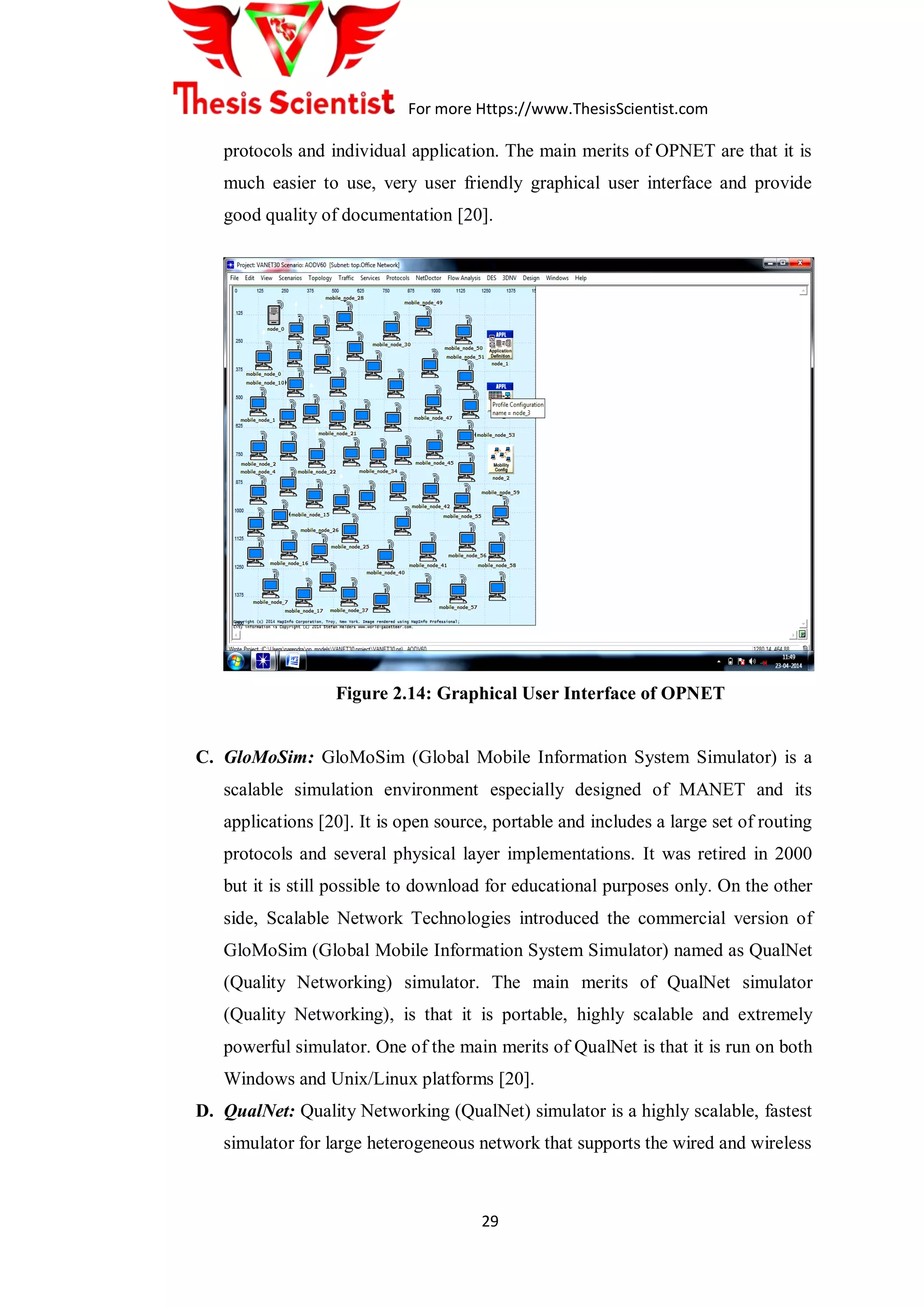 For more Https://www.ThesisScientist.com
29
protocols and individual application. The main merits of OPNET are that it is
much easier to use, very user friendly graphical user interface and provide
good quality of documentation [20].
Figure 2.14: Graphical User Interface of OPNET
C. GloMoSim: GloMoSim (Global Mobile Information System Simulator) is a
scalable simulation environment especially designed of MANET and its
applications [20]. It is open source, portable and includes a large set of routing
protocols and several physical layer implementations. It was retired in 2000
but it is still possible to download for educational purposes only. On the other
side, Scalable Network Technologies introduced the commercial version of
GloMoSim (Global Mobile Information System Simulator) named as QualNet
(Quality Networking) simulator. The main merits of QualNet simulator
(Quality Networking), is that it is portable, highly scalable and extremely
powerful simulator. One of the main merits of QualNet is that it is run on both
Windows and Unix/Linux platforms [20].
D. QualNet: Quality Networking (QualNet) simulator is a highly scalable, fastest
simulator for large heterogeneous network that supports the wired and wireless
 