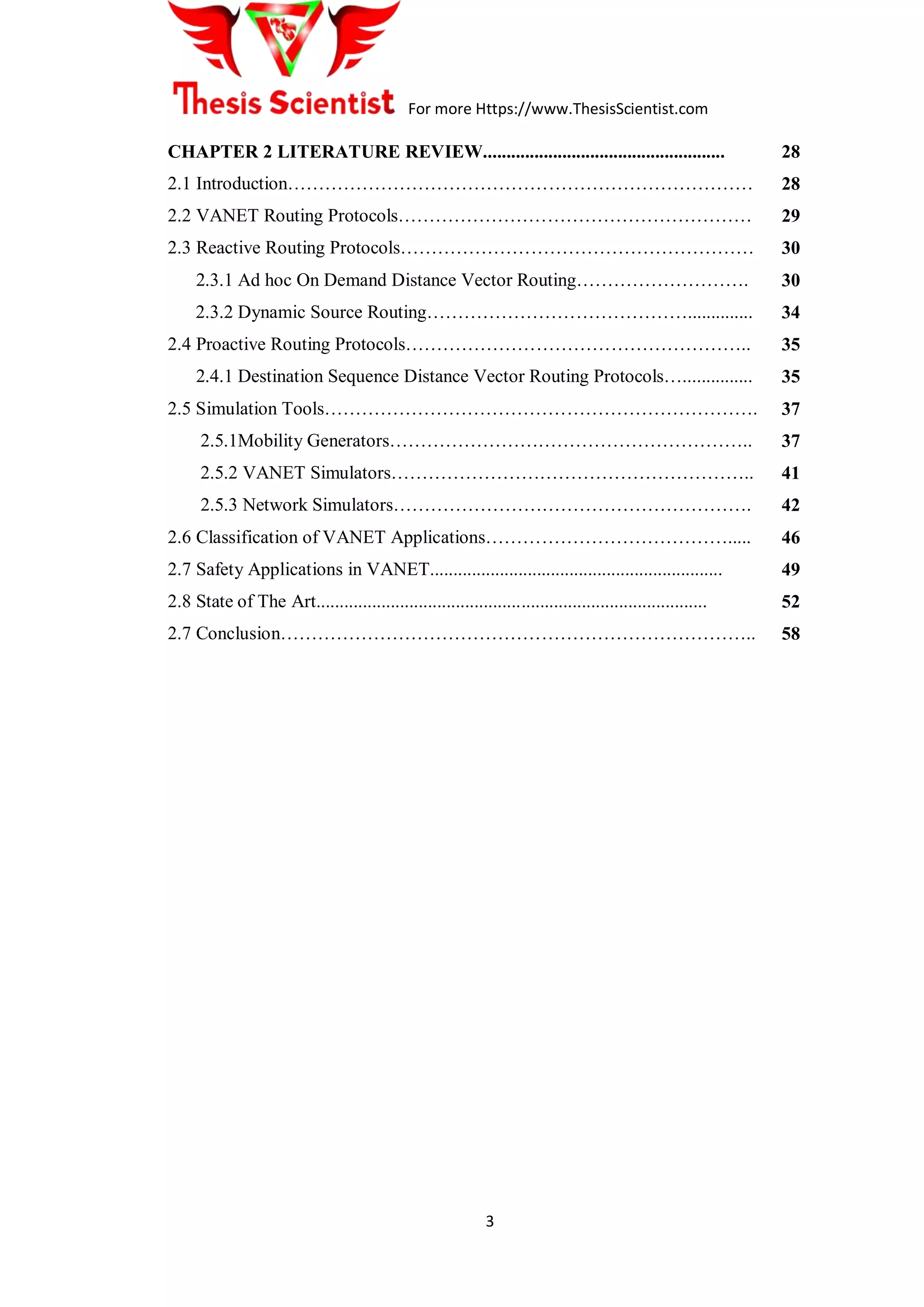 For more Https://www.ThesisScientist.com
3
CHAPTER 2 LITERATURE REVIEW....................................................
2.1 Introduction…………………………………………………………………
2.2 VANET Routing Protocols…………………………………………………
2.3 Reactive Routing Protocols…………………………………………………
2.3.1 Ad hoc On Demand Distance Vector Routing……………………….
2.3.2 Dynamic Source Routing……………………………………..............
2.4 Proactive Routing Protocols………………………………………………..
2.4.1 Destination Sequence Distance Vector Routing Protocols…...............
2.5 Simulation Tools…………………………………………………………….
2.5.1Mobility Generators…………………………………………………..
2.5.2 VANET Simulators…………………………………………………..
2.5.3 Network Simulators………………………………………………….
2.6 Classification of VANET Applications………………………………….....
2.7 Safety Applications in VANET...............................................................
2.8 State of The Art....................................................................................
2.7 Conclusion…………………………………………………………………..
28
28
29
30
30
34
35
35
37
37
41
42
46
49
52
58
 