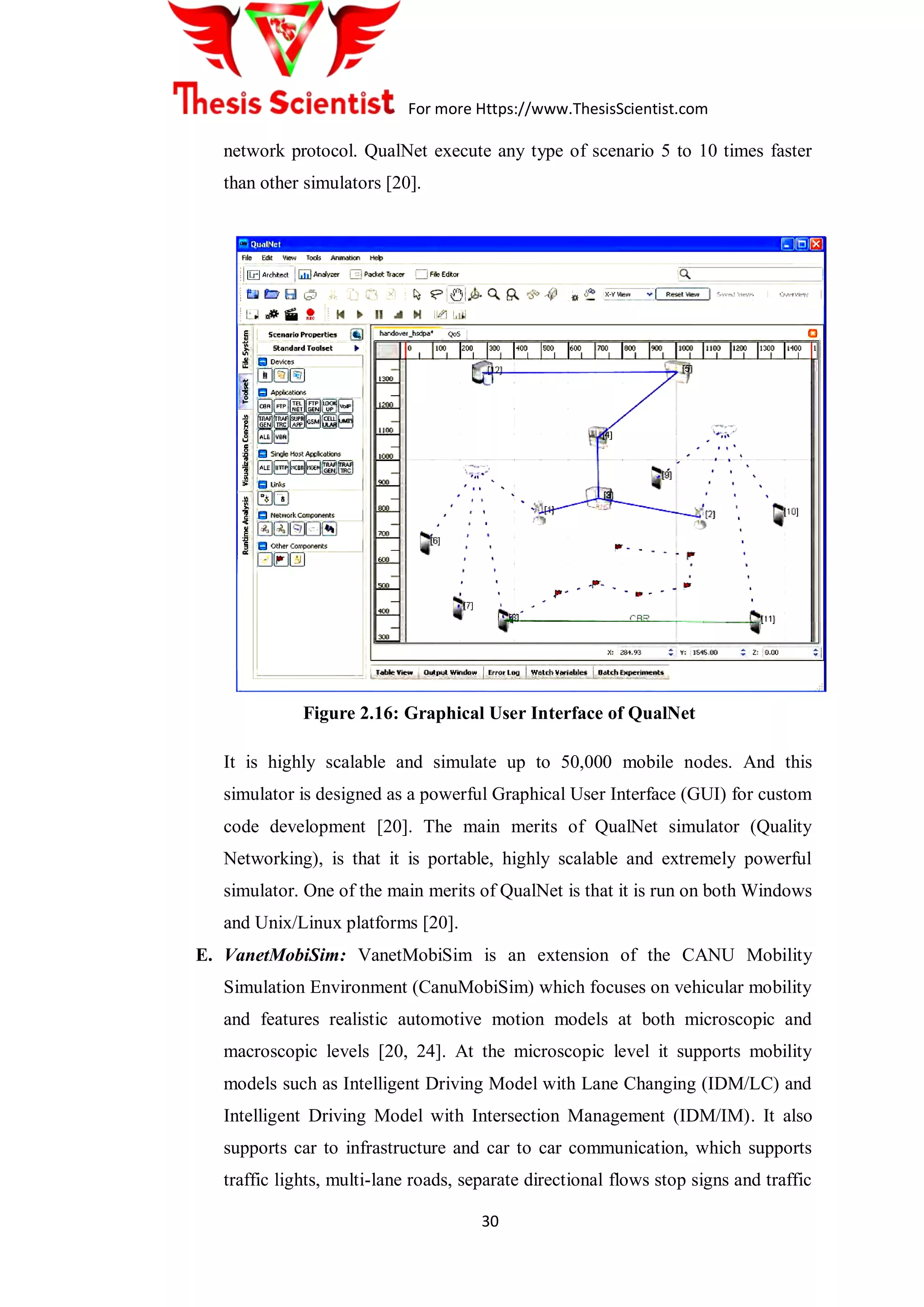 For more Https://www.ThesisScientist.com
30
network protocol. QualNet execute any type of scenario 5 to 10 times faster
than other simulators [20].
Figure 2.16: Graphical User Interface of QualNet
 It is highly scalable and simulate up to 50,000 mobile nodes. And this
simulator is designed as a powerful Graphical User Interface (GUI) for custom
code development [20]. The main merits of QualNet simulator (Quality
Networking), is that it is portable, highly scalable and extremely powerful
simulator. One of the main merits of QualNet is that it is run on both Windows
and Unix/Linux platforms [20].
E. VanetMobiSim: VanetMobiSim is an extension of the CANU Mobility
Simulation Environment (CanuMobiSim) which focuses on vehicular mobility
and features realistic automotive motion models at both microscopic and
macroscopic levels [20, 24]. At the microscopic level it supports mobility
models such as Intelligent Driving Model with Lane Changing (IDM/LC) and
Intelligent Driving Model with Intersection Management (IDM/IM). It also
supports car to infrastructure and car to car communication, which supports
traffic lights, multi-lane roads, separate directional flows stop signs and traffic
 