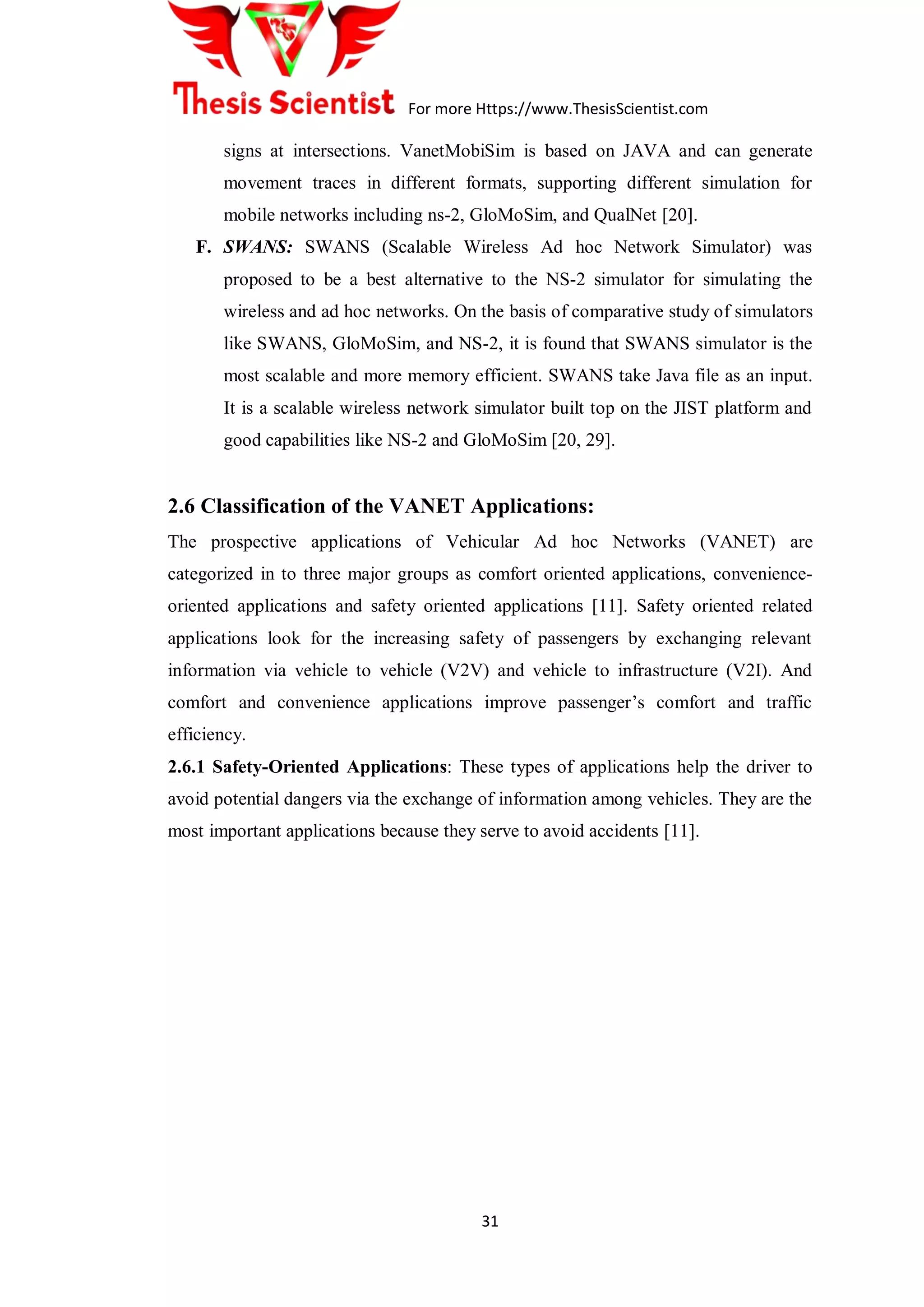 For more Https://www.ThesisScientist.com
31
signs at intersections. VanetMobiSim is based on JAVA and can generate
movement traces in different formats, supporting different simulation for
mobile networks including ns-2, GloMoSim, and QualNet [20].
F. SWANS: SWANS (Scalable Wireless Ad hoc Network Simulator) was
proposed to be a best alternative to the NS-2 simulator for simulating the
wireless and ad hoc networks. On the basis of comparative study of simulators
like SWANS, GloMoSim, and NS-2, it is found that SWANS simulator is the
most scalable and more memory efficient. SWANS take Java file as an input.
It is a scalable wireless network simulator built top on the JIST platform and
good capabilities like NS-2 and GloMoSim [20, 29].
2.6 Classification of the VANET Applications:
The prospective applications of Vehicular Ad hoc Networks (VANET) are
categorized in to three major groups as comfort oriented applications, convenience-
oriented applications and safety oriented applications [11]. Safety oriented related
applications look for the increasing safety of passengers by exchanging relevant
information via vehicle to vehicle (V2V) and vehicle to infrastructure (V2I). And
comfort and convenience applications improve passenger‟s comfort and traffic
efficiency.
2.6.1 Safety-Oriented Applications: These types of applications help the driver to
avoid potential dangers via the exchange of information among vehicles. They are the
most important applications because they serve to avoid accidents [11].
 