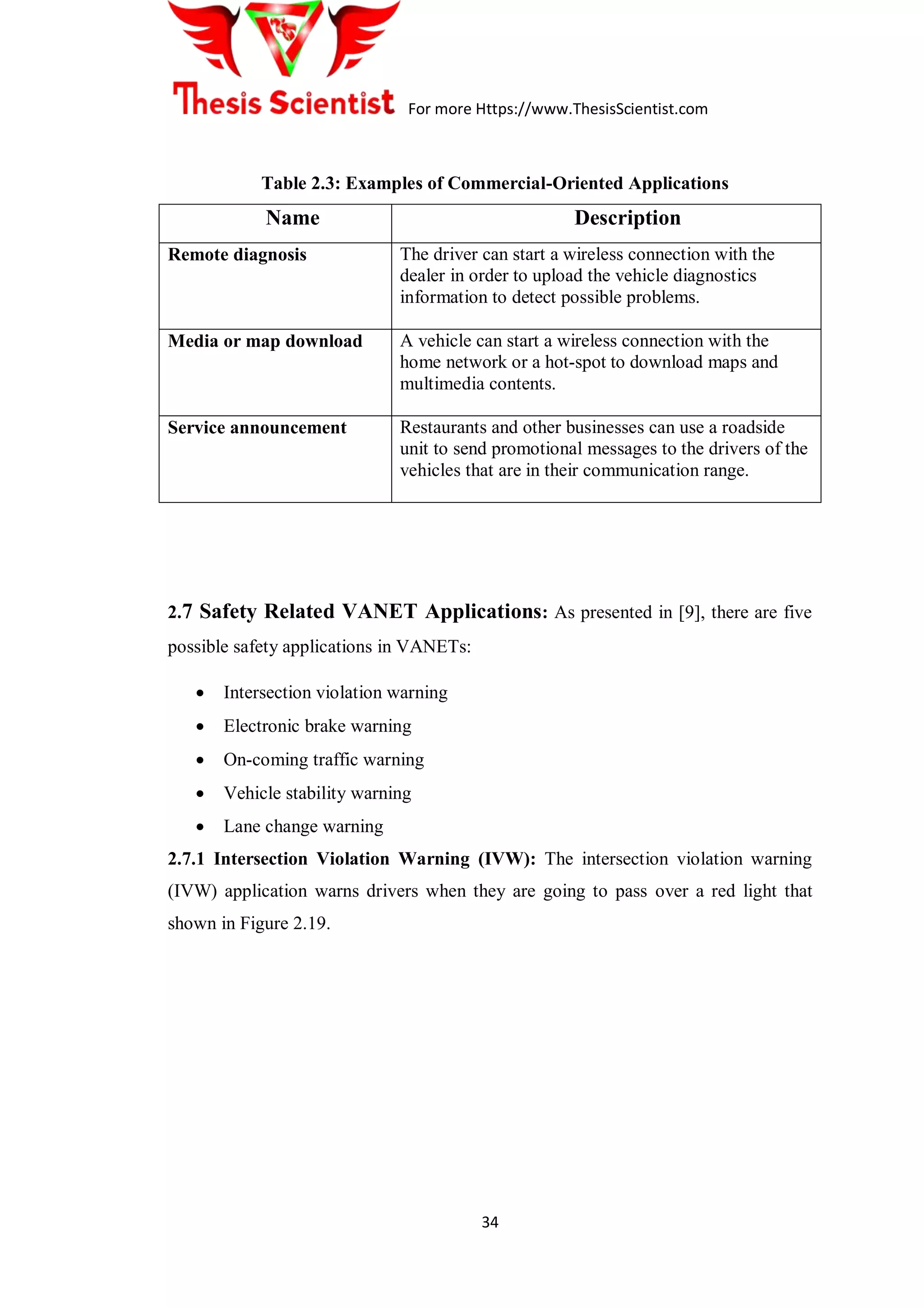 For more Https://www.ThesisScientist.com
34
Table 2.3: Examples of Commercial-Oriented Applications
Name Description
Remote diagnosis The driver can start a wireless connection with the
dealer in order to upload the vehicle diagnostics
information to detect possible problems.
Media or map download A vehicle can start a wireless connection with the
home network or a hot-spot to download maps and
multimedia contents.
Service announcement Restaurants and other businesses can use a roadside
unit to send promotional messages to the drivers of the
vehicles that are in their communication range.
2.7 Safety Related VANET Applications: As presented in [9], there are five
possible safety applications in VANETs:
 Intersection violation warning
 Electronic brake warning
 On-coming traffic warning
 Vehicle stability warning
 Lane change warning
2.7.1 Intersection Violation Warning (IVW): The intersection violation warning
(IVW) application warns drivers when they are going to pass over a red light that
shown in Figure 2.19.
 