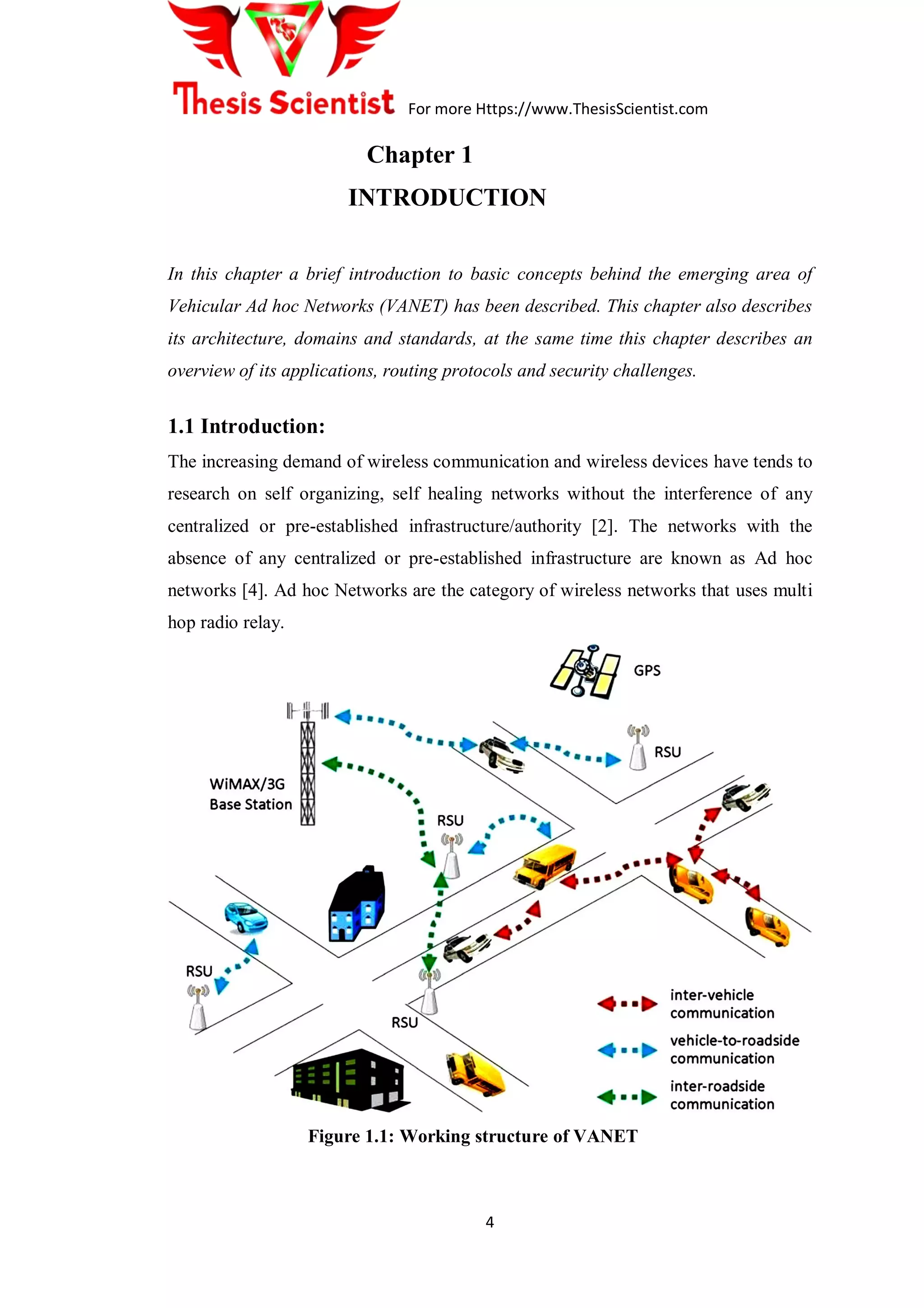 For more Https://www.ThesisScientist.com
4
Chapter 1
INTRODUCTION
In this chapter a brief introduction to basic concepts behind the emerging area of
Vehicular Ad hoc Networks (VANET) has been described. This chapter also describes
its architecture, domains and standards, at the same time this chapter describes an
overview of its applications, routing protocols and security challenges.
1.1 Introduction:
The increasing demand of wireless communication and wireless devices have tends to
research on self organizing, self healing networks without the interference of any
centralized or pre-established infrastructure/authority [2]. The networks with the
absence of any centralized or pre-established infrastructure are known as Ad hoc
networks [4]. Ad hoc Networks are the category of wireless networks that uses multi
hop radio relay.
Figure 1.1: Working structure of VANET
 