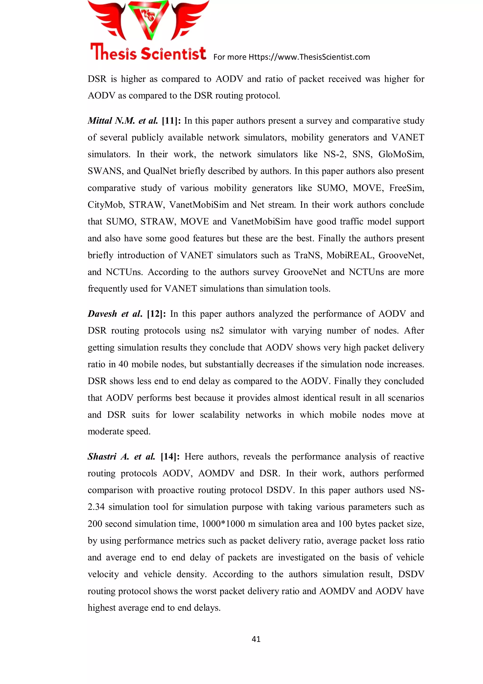 For more Https://www.ThesisScientist.com
41
DSR is higher as compared to AODV and ratio of packet received was higher for
AODV as compared to the DSR routing protocol.
Mittal N.M. et al. [11]: In this paper authors present a survey and comparative study
of several publicly available network simulators, mobility generators and VANET
simulators. In their work, the network simulators like NS-2, SNS, GloMoSim,
SWANS, and QualNet briefly described by authors. In this paper authors also present
comparative study of various mobility generators like SUMO, MOVE, FreeSim,
CityMob, STRAW, VanetMobiSim and Net stream. In their work authors conclude
that SUMO, STRAW, MOVE and VanetMobiSim have good traffic model support
and also have some good features but these are the best. Finally the authors present
briefly introduction of VANET simulators such as TraNS, MobiREAL, GrooveNet,
and NCTUns. According to the authors survey GrooveNet and NCTUns are more
frequently used for VANET simulations than simulation tools.
Davesh et al. [12]: In this paper authors analyzed the performance of AODV and
DSR routing protocols using ns2 simulator with varying number of nodes. After
getting simulation results they conclude that AODV shows very high packet delivery
ratio in 40 mobile nodes, but substantially decreases if the simulation node increases.
DSR shows less end to end delay as compared to the AODV. Finally they concluded
that AODV performs best because it provides almost identical result in all scenarios
and DSR suits for lower scalability networks in which mobile nodes move at
moderate speed.
Shastri A. et al. [14]: Here authors, reveals the performance analysis of reactive
routing protocols AODV, AOMDV and DSR. In their work, authors performed
comparison with proactive routing protocol DSDV. In this paper authors used NS-
2.34 simulation tool for simulation purpose with taking various parameters such as
200 second simulation time, 1000*1000 m simulation area and 100 bytes packet size,
by using performance metrics such as packet delivery ratio, average packet loss ratio
and average end to end delay of packets are investigated on the basis of vehicle
velocity and vehicle density. According to the authors simulation result, DSDV
routing protocol shows the worst packet delivery ratio and AOMDV and AODV have
highest average end to end delays.
 
