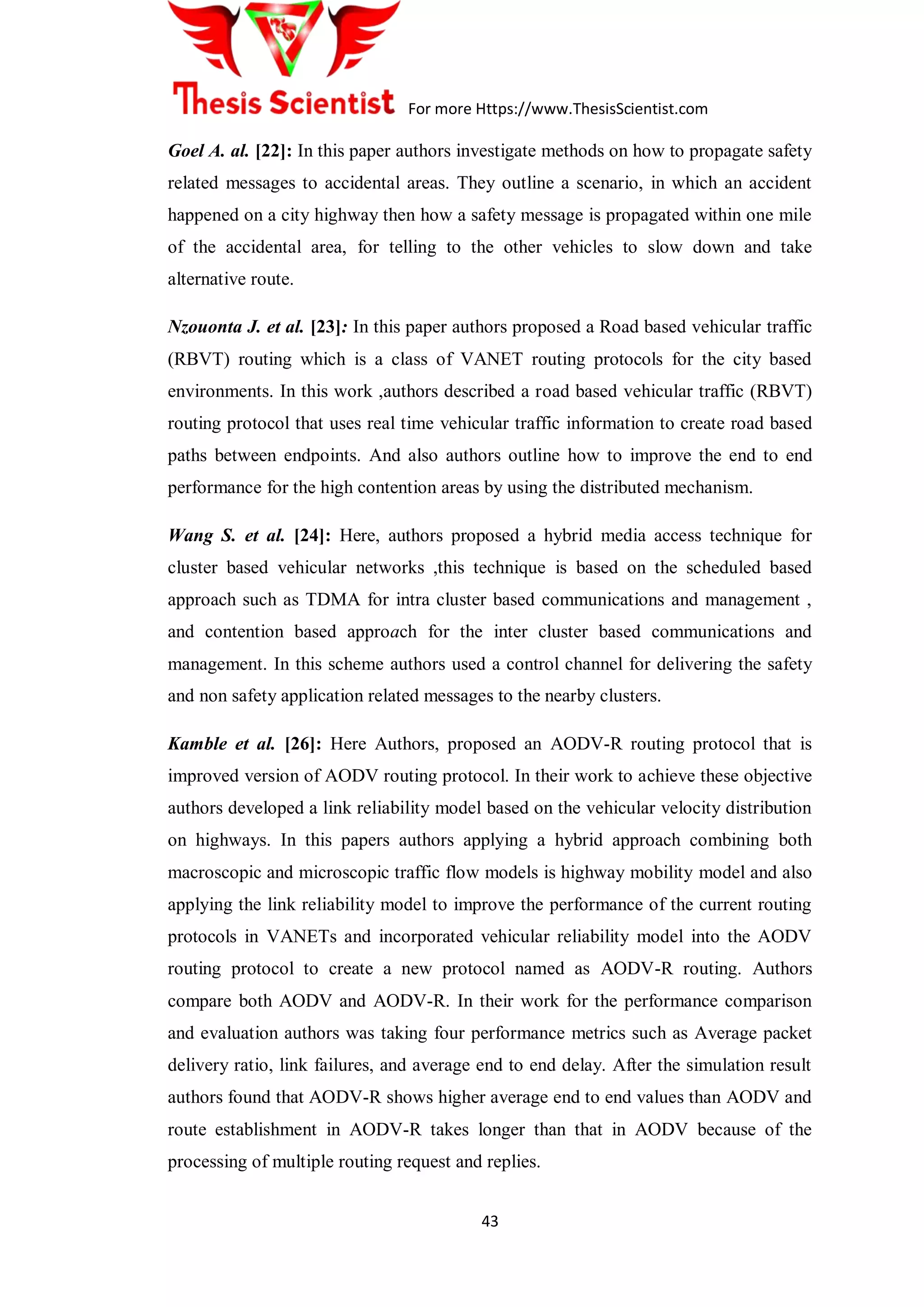 For more Https://www.ThesisScientist.com
43
Goel A. al. [22]: In this paper authors investigate methods on how to propagate safety
related messages to accidental areas. They outline a scenario, in which an accident
happened on a city highway then how a safety message is propagated within one mile
of the accidental area, for telling to the other vehicles to slow down and take
alternative route.
Nzouonta J. et al. [23]: In this paper authors proposed a Road based vehicular traffic
(RBVT) routing which is a class of VANET routing protocols for the city based
environments. In this work ,authors described a road based vehicular traffic (RBVT)
routing protocol that uses real time vehicular traffic information to create road based
paths between endpoints. And also authors outline how to improve the end to end
performance for the high contention areas by using the distributed mechanism.
Wang S. et al. [24]: Here, authors proposed a hybrid media access technique for
cluster based vehicular networks ,this technique is based on the scheduled based
approach such as TDMA for intra cluster based communications and management ,
and contention based approach for the inter cluster based communications and
management. In this scheme authors used a control channel for delivering the safety
and non safety application related messages to the nearby clusters.
Kamble et al. [26]: Here Authors, proposed an AODV-R routing protocol that is
improved version of AODV routing protocol. In their work to achieve these objective
authors developed a link reliability model based on the vehicular velocity distribution
on highways. In this papers authors applying a hybrid approach combining both
macroscopic and microscopic traffic flow models is highway mobility model and also
applying the link reliability model to improve the performance of the current routing
protocols in VANETs and incorporated vehicular reliability model into the AODV
routing protocol to create a new protocol named as AODV-R routing. Authors
compare both AODV and AODV-R. In their work for the performance comparison
and evaluation authors was taking four performance metrics such as Average packet
delivery ratio, link failures, and average end to end delay. After the simulation result
authors found that AODV-R shows higher average end to end values than AODV and
route establishment in AODV-R takes longer than that in AODV because of the
processing of multiple routing request and replies.
 
