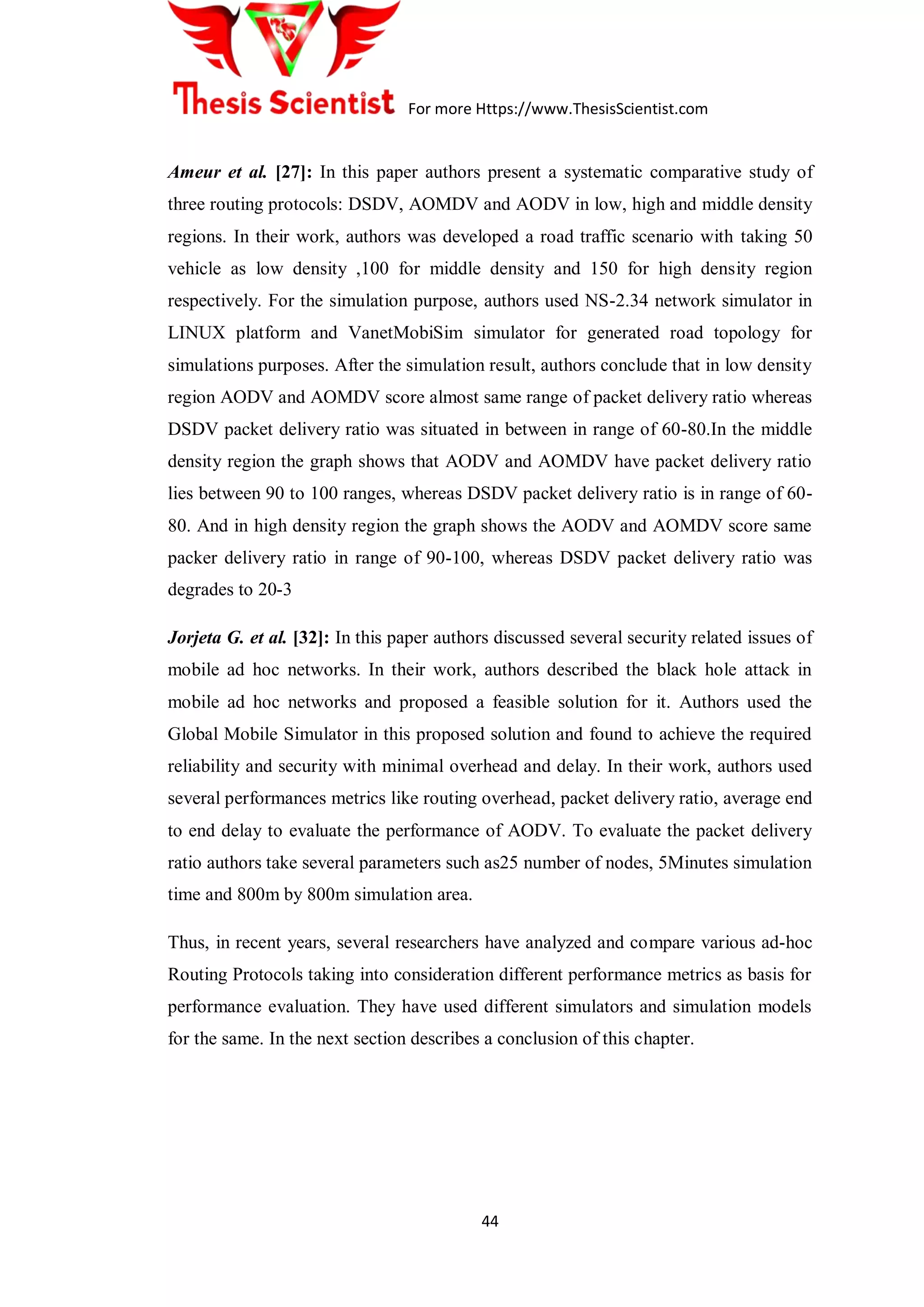 For more Https://www.ThesisScientist.com
44
Ameur et al. [27]: In this paper authors present a systematic comparative study of
three routing protocols: DSDV, AOMDV and AODV in low, high and middle density
regions. In their work, authors was developed a road traffic scenario with taking 50
vehicle as low density ,100 for middle density and 150 for high density region
respectively. For the simulation purpose, authors used NS-2.34 network simulator in
LINUX platform and VanetMobiSim simulator for generated road topology for
simulations purposes. After the simulation result, authors conclude that in low density
region AODV and AOMDV score almost same range of packet delivery ratio whereas
DSDV packet delivery ratio was situated in between in range of 60-80.In the middle
density region the graph shows that AODV and AOMDV have packet delivery ratio
lies between 90 to 100 ranges, whereas DSDV packet delivery ratio is in range of 60-
80. And in high density region the graph shows the AODV and AOMDV score same
packer delivery ratio in range of 90-100, whereas DSDV packet delivery ratio was
degrades to 20-3
Jorjeta G. et al. [32]: In this paper authors discussed several security related issues of
mobile ad hoc networks. In their work, authors described the black hole attack in
mobile ad hoc networks and proposed a feasible solution for it. Authors used the
Global Mobile Simulator in this proposed solution and found to achieve the required
reliability and security with minimal overhead and delay. In their work, authors used
several performances metrics like routing overhead, packet delivery ratio, average end
to end delay to evaluate the performance of AODV. To evaluate the packet delivery
ratio authors take several parameters such as25 number of nodes, 5Minutes simulation
time and 800m by 800m simulation area.
Thus, in recent years, several researchers have analyzed and compare various ad-hoc
Routing Protocols taking into consideration different performance metrics as basis for
performance evaluation. They have used different simulators and simulation models
for the same. In the next section describes a conclusion of this chapter.
 