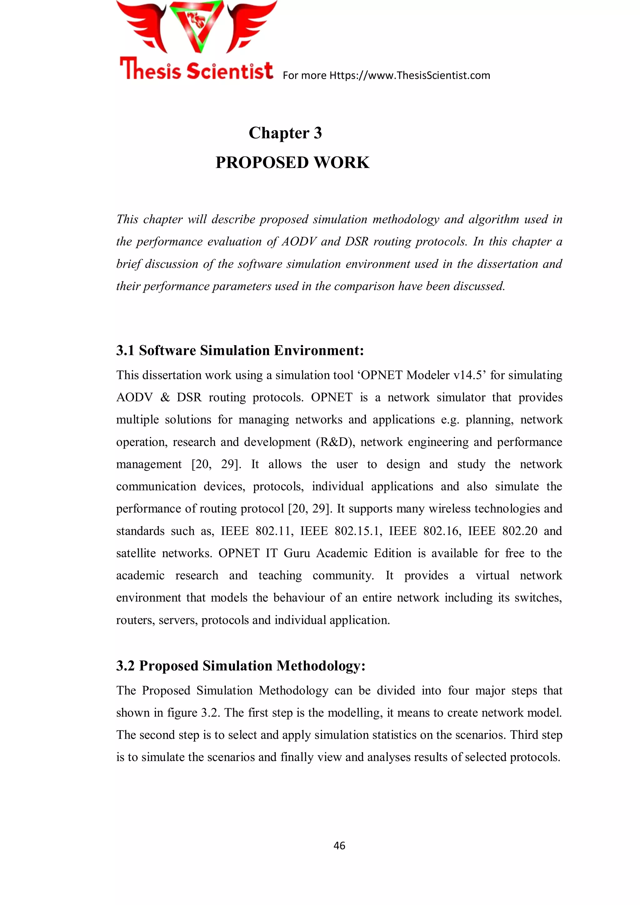 For more Https://www.ThesisScientist.com
46
Chapter 3
PROPOSED WORK
This chapter will describe proposed simulation methodology and algorithm used in
the performance evaluation of AODV and DSR routing protocols. In this chapter a
brief discussion of the software simulation environment used in the dissertation and
their performance parameters used in the comparison have been discussed.
3.1 Software Simulation Environment:
This dissertation work using a simulation tool „OPNET Modeler v14.5‟ for simulating
AODV & DSR routing protocols. OPNET is a network simulator that provides
multiple solutions for managing networks and applications e.g. planning, network
operation, research and development (R&D), network engineering and performance
management [20, 29]. It allows the user to design and study the network
communication devices, protocols, individual applications and also simulate the
performance of routing protocol [20, 29]. It supports many wireless technologies and
standards such as, IEEE 802.11, IEEE 802.15.1, IEEE 802.16, IEEE 802.20 and
satellite networks. OPNET IT Guru Academic Edition is available for free to the
academic research and teaching community. It provides a virtual network
environment that models the behaviour of an entire network including its switches,
routers, servers, protocols and individual application.
3.2 Proposed Simulation Methodology:
The Proposed Simulation Methodology can be divided into four major steps that
shown in figure 3.2. The first step is the modelling, it means to create network model.
The second step is to select and apply simulation statistics on the scenarios. Third step
is to simulate the scenarios and finally view and analyses results of selected protocols.
 