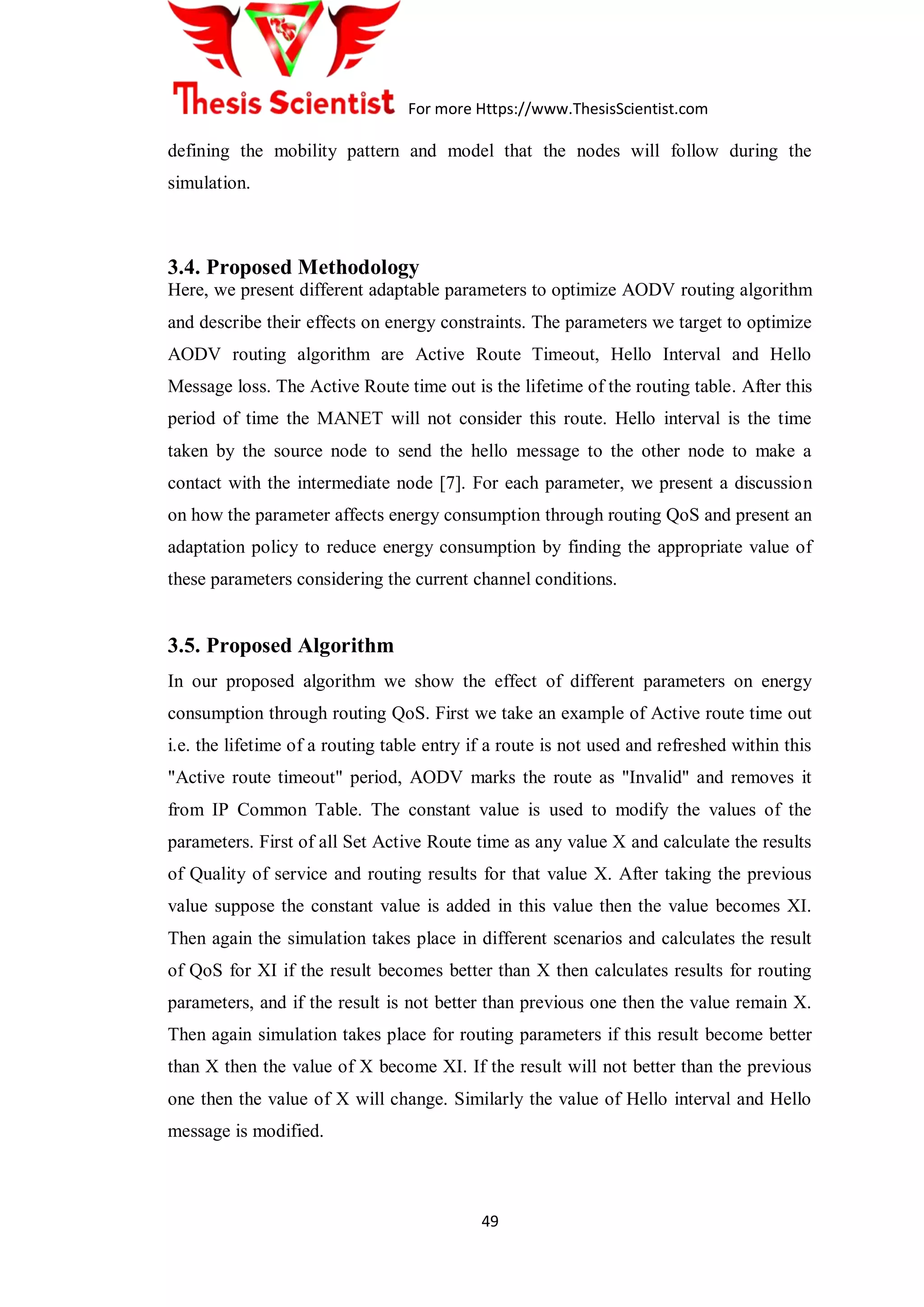 For more Https://www.ThesisScientist.com
49
defining the mobility pattern and model that the nodes will follow during the
simulation.
3.4. Proposed Methodology
Here, we present different adaptable parameters to optimize AODV routing algorithm
and describe their effects on energy constraints. The parameters we target to optimize
AODV routing algorithm are Active Route Timeout, Hello Interval and Hello
Message loss. The Active Route time out is the lifetime of the routing table. After this
period of time the MANET will not consider this route. Hello interval is the time
taken by the source node to send the hello message to the other node to make a
contact with the intermediate node [7]. For each parameter, we present a discussion
on how the parameter affects energy consumption through routing QoS and present an
adaptation policy to reduce energy consumption by finding the appropriate value of
these parameters considering the current channel conditions.
3.5. Proposed Algorithm
In our proposed algorithm we show the effect of different parameters on energy
consumption through routing QoS. First we take an example of Active route time out
i.e. the lifetime of a routing table entry if a route is not used and refreshed within this
"Active route timeout" period, AODV marks the route as "Invalid" and removes it
from IP Common Table. The constant value is used to modify the values of the
parameters. First of all Set Active Route time as any value X and calculate the results
of Quality of service and routing results for that value X. After taking the previous
value suppose the constant value is added in this value then the value becomes XI.
Then again the simulation takes place in different scenarios and calculates the result
of QoS for XI if the result becomes better than X then calculates results for routing
parameters, and if the result is not better than previous one then the value remain X.
Then again simulation takes place for routing parameters if this result become better
than X then the value of X become XI. If the result will not better than the previous
one then the value of X will change. Similarly the value of Hello interval and Hello
message is modified.
 