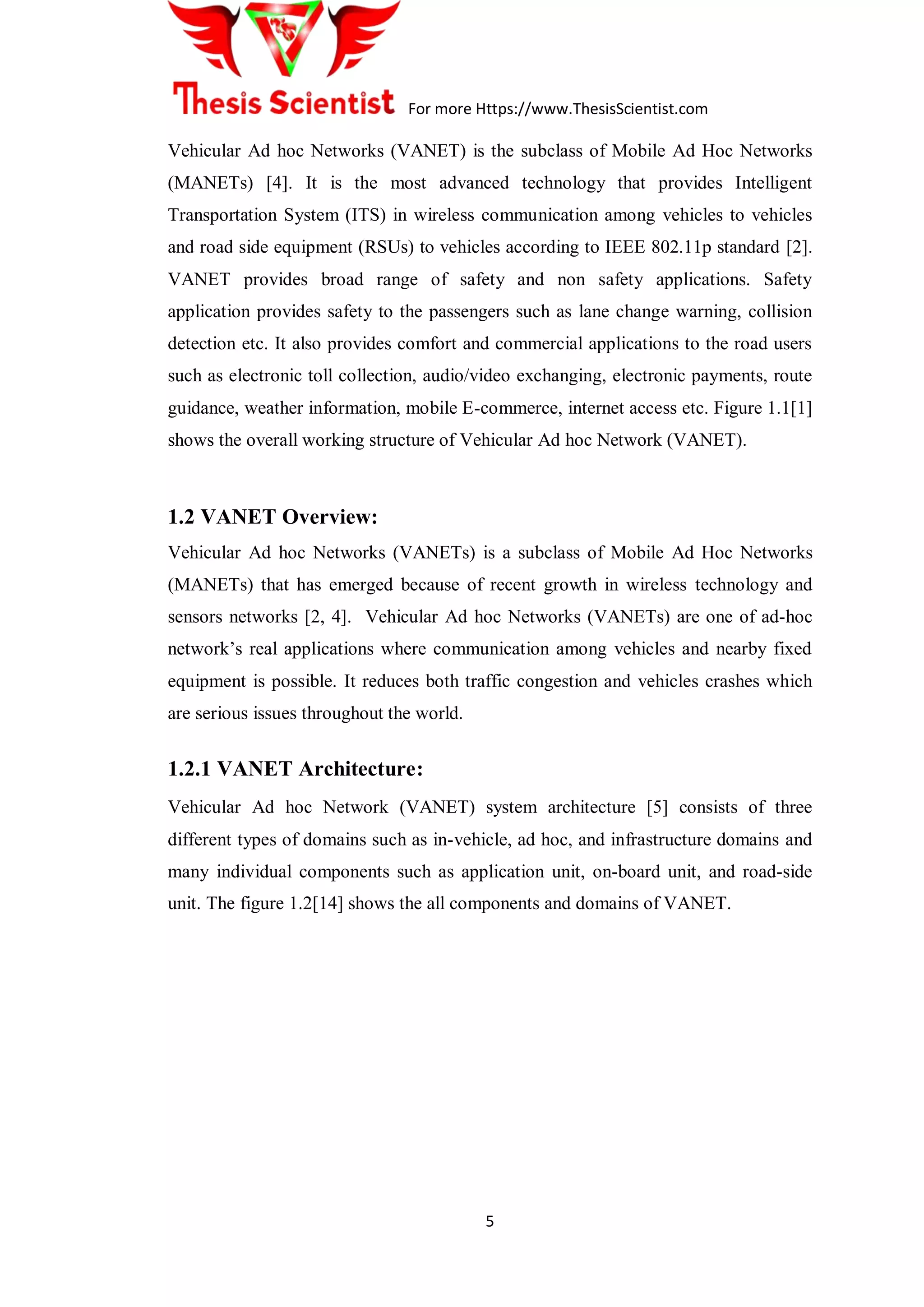 For more Https://www.ThesisScientist.com
5
Vehicular Ad hoc Networks (VANET) is the subclass of Mobile Ad Hoc Networks
(MANETs) [4]. It is the most advanced technology that provides Intelligent
Transportation System (ITS) in wireless communication among vehicles to vehicles
and road side equipment (RSUs) to vehicles according to IEEE 802.11p standard [2].
VANET provides broad range of safety and non safety applications. Safety
application provides safety to the passengers such as lane change warning, collision
detection etc. It also provides comfort and commercial applications to the road users
such as electronic toll collection, audio/video exchanging, electronic payments, route
guidance, weather information, mobile E-commerce, internet access etc. Figure 1.1[1]
shows the overall working structure of Vehicular Ad hoc Network (VANET).
1.2 VANET Overview:
Vehicular Ad hoc Networks (VANETs) is a subclass of Mobile Ad Hoc Networks
(MANETs) that has emerged because of recent growth in wireless technology and
sensors networks [2, 4]. Vehicular Ad hoc Networks (VANETs) are one of ad-hoc
network‟s real applications where communication among vehicles and nearby fixed
equipment is possible. It reduces both traffic congestion and vehicles crashes which
are serious issues throughout the world.
1.2.1 VANET Architecture:
Vehicular Ad hoc Network (VANET) system architecture [5] consists of three
different types of domains such as in-vehicle, ad hoc, and infrastructure domains and
many individual components such as application unit, on-board unit, and road-side
unit. The figure 1.2[14] shows the all components and domains of VANET.
 