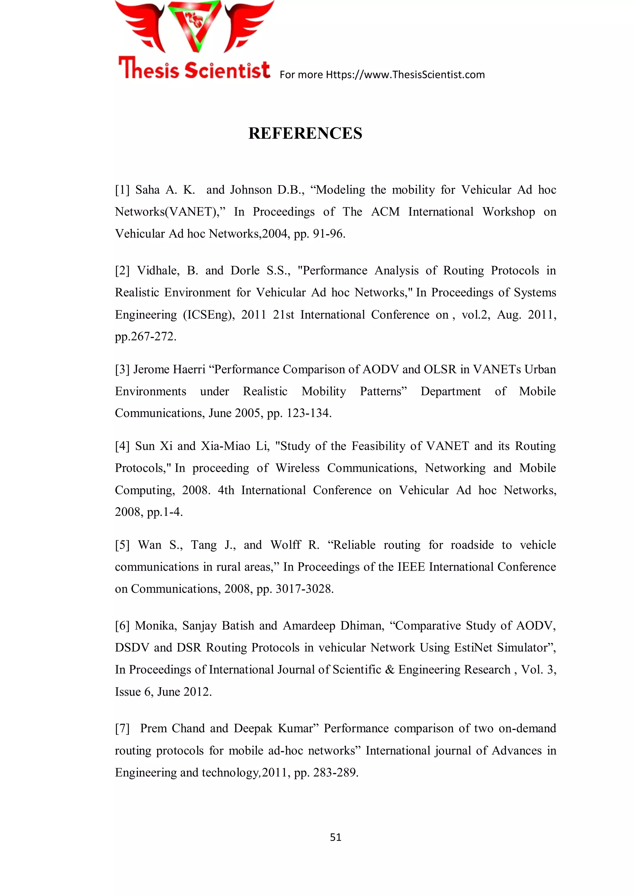For more Https://www.ThesisScientist.com
51
REFERENCES
[1] Saha A. K. and Johnson D.B., “Modeling the mobility for Vehicular Ad hoc
Networks(VANET),” In Proceedings of The ACM International Workshop on
Vehicular Ad hoc Networks,2004, pp. 91-96.
[2] Vidhale, B. and Dorle S.S., "Performance Analysis of Routing Protocols in
Realistic Environment for Vehicular Ad hoc Networks," In Proceedings of Systems
Engineering (ICSEng), 2011 21st International Conference on , vol.2, Aug. 2011,
pp.267-272.
[3] Jerome Haerri “Performance Comparison of AODV and OLSR in VANETs Urban
Environments under Realistic Mobility Patterns” Department of Mobile
Communications, June 2005, pp. 123-134.
[4] Sun Xi and Xia-Miao Li, "Study of the Feasibility of VANET and its Routing
Protocols," In proceeding of Wireless Communications, Networking and Mobile
Computing, 2008. 4th International Conference on Vehicular Ad hoc Networks,
2008, pp.1-4.
[5] Wan S., Tang J., and Wolff R. “Reliable routing for roadside to vehicle
communications in rural areas,” In Proceedings of the IEEE International Conference
on Communications, 2008, pp. 3017-3028.
[6] Monika, Sanjay Batish and Amardeep Dhiman, “Comparative Study of AODV,
DSDV and DSR Routing Protocols in vehicular Network Using EstiNet Simulator”,
In Proceedings of International Journal of Scientific & Engineering Research , Vol. 3,
Issue 6, June 2012.
[7] Prem Chand and Deepak Kumar” Performance comparison of two on-demand
routing protocols for mobile ad-hoc networks” International journal of Advances in
Engineering and technology,2011, pp. 283-289.
 