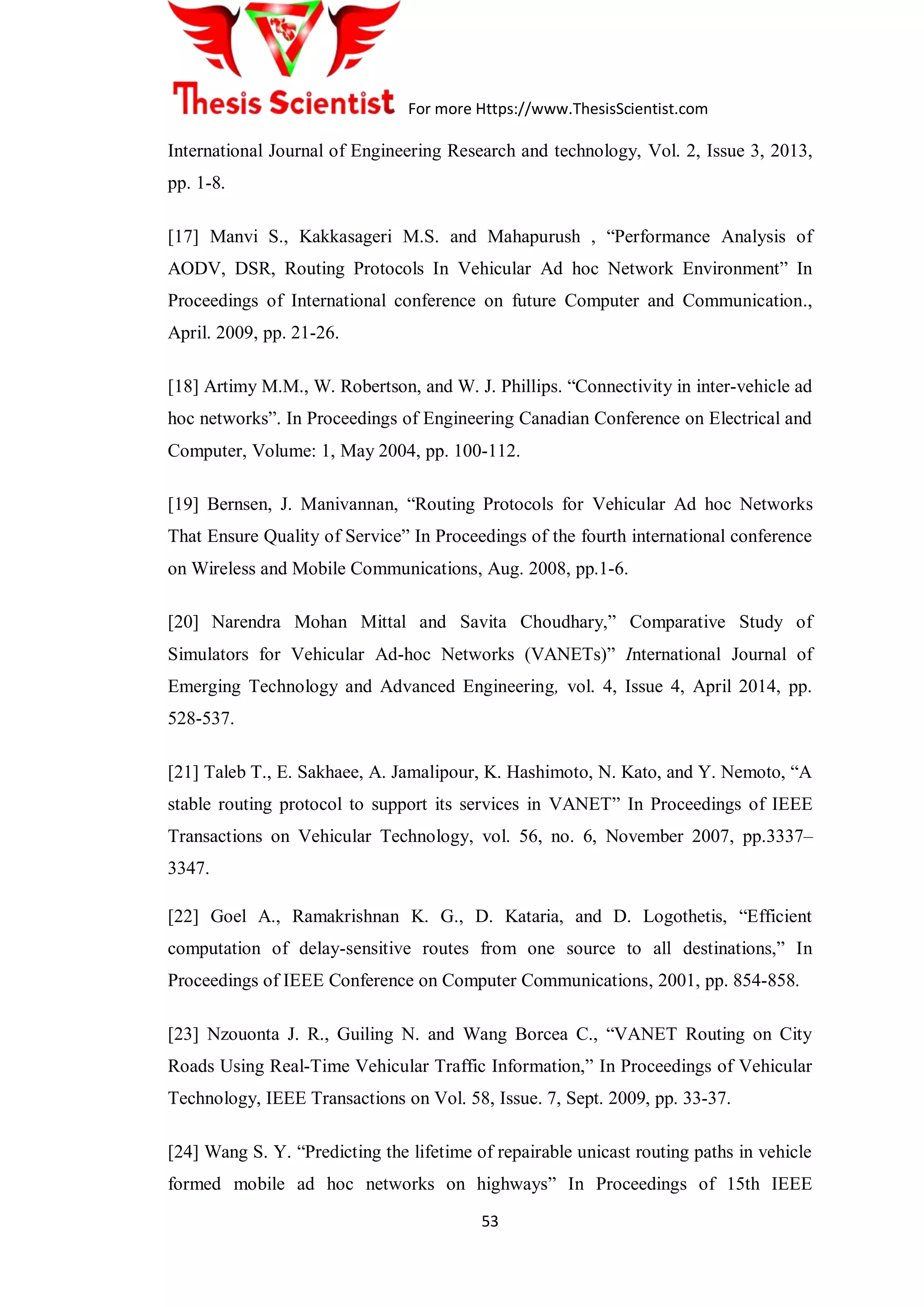 For more Https://www.ThesisScientist.com
53
International Journal of Engineering Research and technology, Vol. 2, Issue 3, 2013,
pp. 1-8.
[17] Manvi S., Kakkasageri M.S. and Mahapurush , “Performance Analysis of
AODV, DSR, Routing Protocols In Vehicular Ad hoc Network Environment” In
Proceedings of International conference on future Computer and Communication.,
April. 2009, pp. 21-26.
[18] Artimy M.M., W. Robertson, and W. J. Phillips. “Connectivity in inter-vehicle ad
hoc networks”. In Proceedings of Engineering Canadian Conference on Electrical and
Computer, Volume: 1, May 2004, pp. 100-112.
[19] Bernsen, J. Manivannan, “Routing Protocols for Vehicular Ad hoc Networks
That Ensure Quality of Service” In Proceedings of the fourth international conference
on Wireless and Mobile Communications, Aug. 2008, pp.1-6.
[20] Narendra Mohan Mittal and Savita Choudhary,” Comparative Study of
Simulators for Vehicular Ad-hoc Networks (VANETs)” International Journal of
Emerging Technology and Advanced Engineering, vol. 4, Issue 4, April 2014, pp.
528-537.
[21] Taleb T., E. Sakhaee, A. Jamalipour, K. Hashimoto, N. Kato, and Y. Nemoto, “A
stable routing protocol to support its services in VANET” In Proceedings of IEEE
Transactions on Vehicular Technology, vol. 56, no. 6, November 2007, pp.3337–
3347.
[22] Goel A., Ramakrishnan K. G., D. Kataria, and D. Logothetis, “Efficient
computation of delay-sensitive routes from one source to all destinations,” In
Proceedings of IEEE Conference on Computer Communications, 2001, pp. 854-858.
[23] Nzouonta J. R., Guiling N. and Wang Borcea C., “VANET Routing on City
Roads Using Real-Time Vehicular Traffic Information,” In Proceedings of Vehicular
Technology, IEEE Transactions on Vol. 58, Issue. 7, Sept. 2009, pp. 33-37.
[24] Wang S. Y. “Predicting the lifetime of repairable unicast routing paths in vehicle
formed mobile ad hoc networks on highways” In Proceedings of 15th IEEE
 
