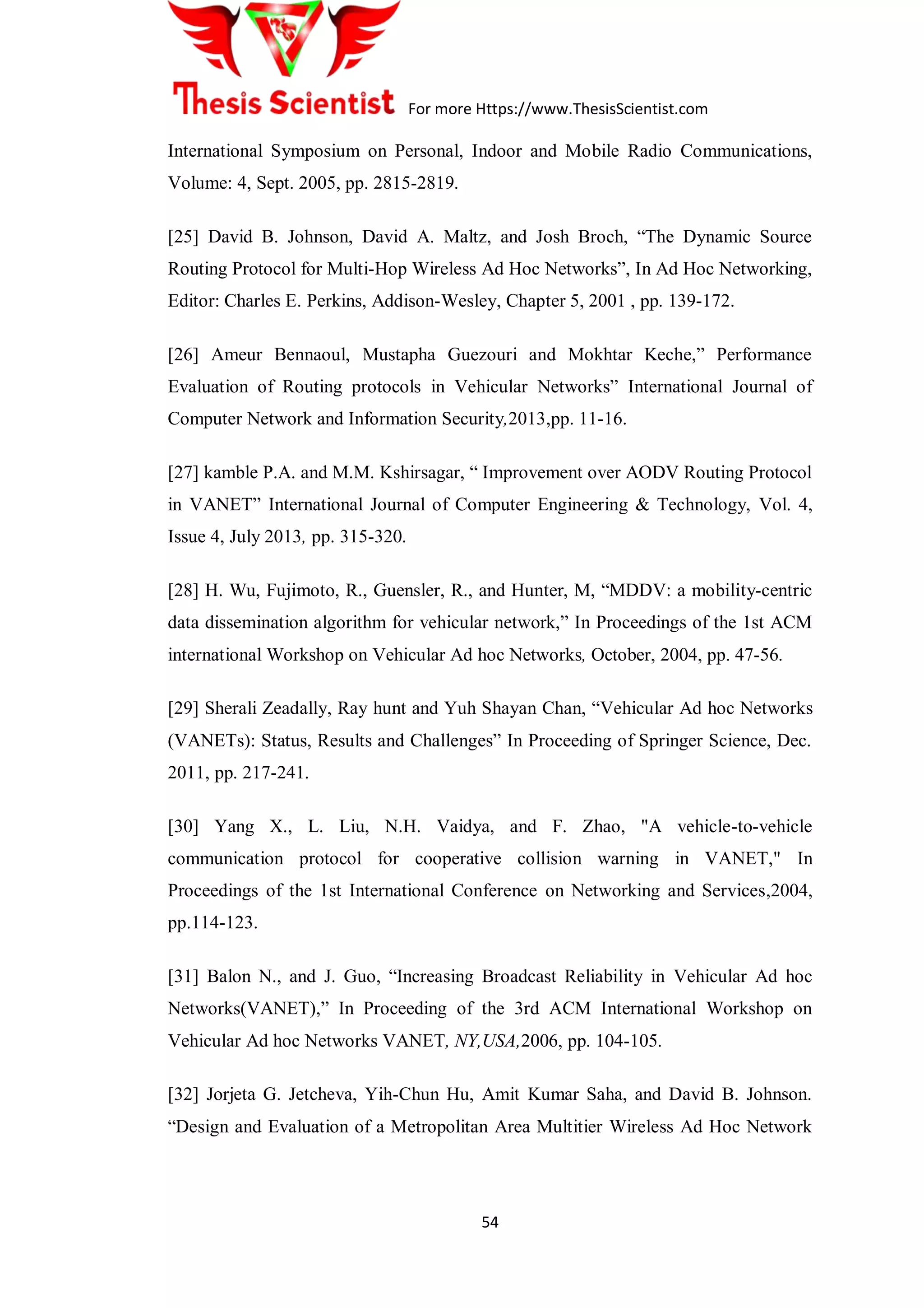 For more Https://www.ThesisScientist.com
54
International Symposium on Personal, Indoor and Mobile Radio Communications,
Volume: 4, Sept. 2005, pp. 2815-2819.
[25] David B. Johnson, David A. Maltz, and Josh Broch, “The Dynamic Source
Routing Protocol for Multi-Hop Wireless Ad Hoc Networks”, In Ad Hoc Networking,
Editor: Charles E. Perkins, Addison-Wesley, Chapter 5, 2001 , pp. 139-172.
[26] Ameur Bennaoul, Mustapha Guezouri and Mokhtar Keche,” Performance
Evaluation of Routing protocols in Vehicular Networks” International Journal of
Computer Network and Information Security,2013,pp. 11-16.
[27] kamble P.A. and M.M. Kshirsagar, “ Improvement over AODV Routing Protocol
in VANET” International Journal of Computer Engineering & Technology, Vol. 4,
Issue 4, July 2013, pp. 315-320.
[28] H. Wu, Fujimoto, R., Guensler, R., and Hunter, M, “MDDV: a mobility-centric
data dissemination algorithm for vehicular network,” In Proceedings of the 1st ACM
international Workshop on Vehicular Ad hoc Networks, October, 2004, pp. 47-56.
[29] Sherali Zeadally, Ray hunt and Yuh Shayan Chan, “Vehicular Ad hoc Networks
(VANETs): Status, Results and Challenges” In Proceeding of Springer Science, Dec.
2011, pp. 217-241.
[30] Yang X., L. Liu, N.H. Vaidya, and F. Zhao, "A vehicle-to-vehicle
communication protocol for cooperative collision warning in VANET," In
Proceedings of the 1st International Conference on Networking and Services,2004,
pp.114-123.
[31] Balon N., and J. Guo, “Increasing Broadcast Reliability in Vehicular Ad hoc
Networks(VANET),” In Proceeding of the 3rd ACM International Workshop on
Vehicular Ad hoc Networks VANET, NY,USA,2006, pp. 104-105.
[32] Jorjeta G. Jetcheva, Yih-Chun Hu, Amit Kumar Saha, and David B. Johnson.
“Design and Evaluation of a Metropolitan Area Multitier Wireless Ad Hoc Network
 