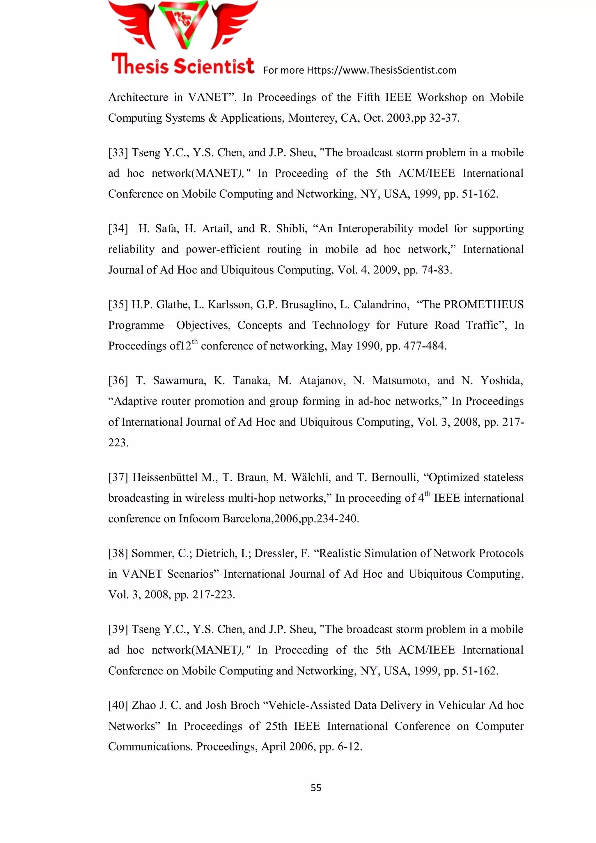 For more Https://www.ThesisScientist.com
55
Architecture in VANET”. In Proceedings of the Fifth IEEE Workshop on Mobile
Computing Systems & Applications, Monterey, CA, Oct. 2003,pp 32-37.
[33] Tseng Y.C., Y.S. Chen, and J.P. Sheu, "The broadcast storm problem in a mobile
ad hoc network(MANET)," In Proceeding of the 5th ACM/IEEE International
Conference on Mobile Computing and Networking, NY, USA, 1999, pp. 51-162.
[34] H. Safa, H. Artail, and R. Shibli, “An Interoperability model for supporting
reliability and power-efficient routing in mobile ad hoc network,” International
Journal of Ad Hoc and Ubiquitous Computing, Vol. 4, 2009, pp. 74-83.
[35] H.P. Glathe, L. Karlsson, G.P. Brusaglino, L. Calandrino, “The PROMETHEUS
Programme– Objectives, Concepts and Technology for Future Road Traffic”, In
Proceedings of12th
conference of networking, May 1990, pp. 477-484.
[36] T. Sawamura, K. Tanaka, M. Atajanov, N. Matsumoto, and N. Yoshida,
“Adaptive router promotion and group forming in ad-hoc networks,” In Proceedings
of International Journal of Ad Hoc and Ubiquitous Computing, Vol. 3, 2008, pp. 217-
223.
[37] Heissenbüttel M., T. Braun, M. Wälchli, and T. Bernoulli, “Optimized stateless
broadcasting in wireless multi-hop networks,” In proceeding of 4th
IEEE international
conference on Infocom Barcelona,2006,pp.234-240.
[38] Sommer, C.; Dietrich, I.; Dressler, F. “Realistic Simulation of Network Protocols
in VANET Scenarios” International Journal of Ad Hoc and Ubiquitous Computing,
Vol. 3, 2008, pp. 217-223.
[39] Tseng Y.C., Y.S. Chen, and J.P. Sheu, "The broadcast storm problem in a mobile
ad hoc network(MANET)," In Proceeding of the 5th ACM/IEEE International
Conference on Mobile Computing and Networking, NY, USA, 1999, pp. 51-162.
[40] Zhao J. C. and Josh Broch “Vehicle-Assisted Data Delivery in Vehicular Ad hoc
Networks” In Proceedings of 25th IEEE International Conference on Computer
Communications. Proceedings, April 2006, pp. 6-12.
 