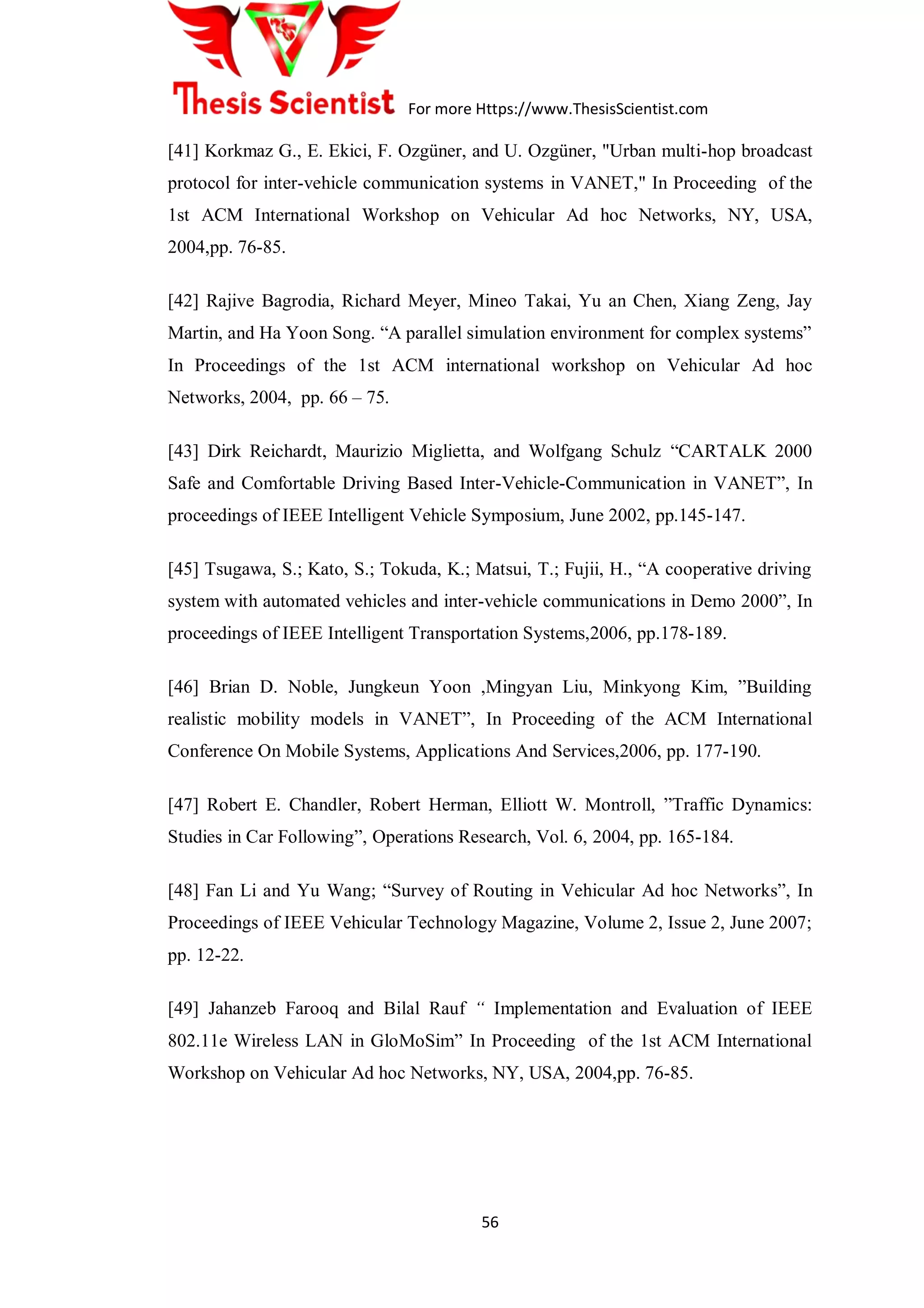 For more Https://www.ThesisScientist.com
56
[41] Korkmaz G., E. Ekici, F. Ozgüner, and U. Ozgüner, "Urban multi-hop broadcast
protocol for inter-vehicle communication systems in VANET," In Proceeding of the
1st ACM International Workshop on Vehicular Ad hoc Networks, NY, USA,
2004,pp. 76-85.
[42] Rajive Bagrodia, Richard Meyer, Mineo Takai, Yu an Chen, Xiang Zeng, Jay
Martin, and Ha Yoon Song. “A parallel simulation environment for complex systems”
In Proceedings of the 1st ACM international workshop on Vehicular Ad hoc
Networks, 2004, pp. 66 – 75.
[43] Dirk Reichardt, Maurizio Miglietta, and Wolfgang Schulz “CARTALK 2000
Safe and Comfortable Driving Based Inter-Vehicle-Communication in VANET”, In
proceedings of IEEE Intelligent Vehicle Symposium, June 2002, pp.145-147.
[45] Tsugawa, S.; Kato, S.; Tokuda, K.; Matsui, T.; Fujii, H., “A cooperative driving
system with automated vehicles and inter-vehicle communications in Demo 2000”, In
proceedings of IEEE Intelligent Transportation Systems,2006, pp.178-189.
[46] Brian D. Noble, Jungkeun Yoon ,Mingyan Liu, Minkyong Kim, ”Building
realistic mobility models in VANET”, In Proceeding of the ACM International
Conference On Mobile Systems, Applications And Services,2006, pp. 177-190.
[47] Robert E. Chandler, Robert Herman, Elliott W. Montroll, ”Traffic Dynamics:
Studies in Car Following”, Operations Research, Vol. 6, 2004, pp. 165-184.
[48] Fan Li and Yu Wang; “Survey of Routing in Vehicular Ad hoc Networks”, In
Proceedings of IEEE Vehicular Technology Magazine, Volume 2, Issue 2, June 2007;
pp. 12-22.
[49] Jahanzeb Farooq and Bilal Rauf “ Implementation and Evaluation of IEEE
802.11e Wireless LAN in GloMoSim” In Proceeding of the 1st ACM International
Workshop on Vehicular Ad hoc Networks, NY, USA, 2004,pp. 76-85.
 