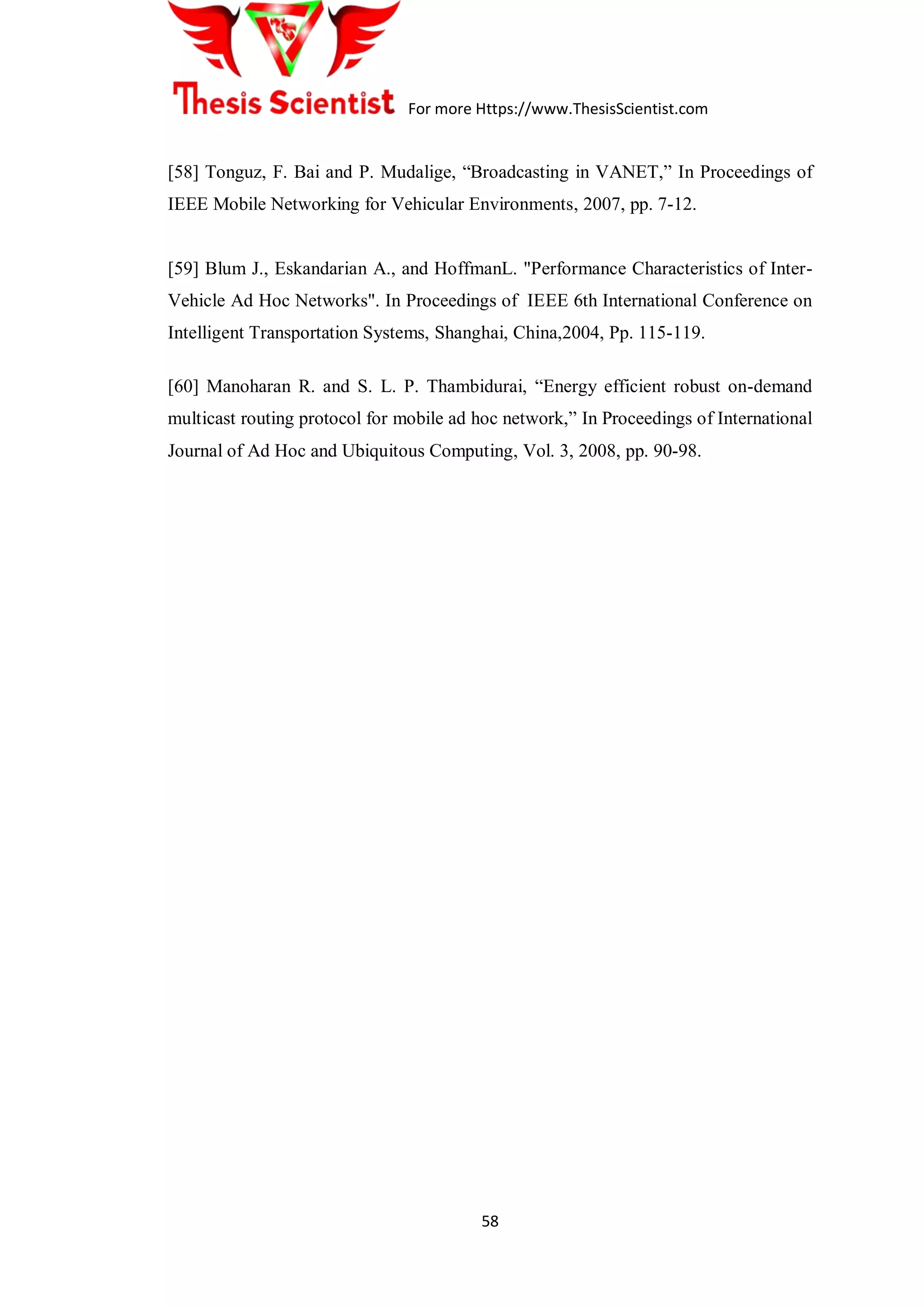 For more Https://www.ThesisScientist.com
58
[58] Tonguz, F. Bai and P. Mudalige, “Broadcasting in VANET,” In Proceedings of
IEEE Mobile Networking for Vehicular Environments, 2007, pp. 7-12.
[59] Blum J., Eskandarian A., and HoffmanL. "Performance Characteristics of Inter-
Vehicle Ad Hoc Networks". In Proceedings of IEEE 6th International Conference on
Intelligent Transportation Systems, Shanghai, China,2004, Pp. 115-119.
[60] Manoharan R. and S. L. P. Thambidurai, “Energy efficient robust on-demand
multicast routing protocol for mobile ad hoc network,” In Proceedings of International
Journal of Ad Hoc and Ubiquitous Computing, Vol. 3, 2008, pp. 90-98.
 