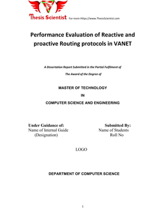 For more Https://www.ThesisScientist.com
1
Performance Evaluation of Reactive and
proactive Routing protocols in VANET
A Dissertation Report Submitted in the Partial Fulfilment of
The Award of the Degree of
MASTER OF TECHNOLOGY
IN
COMPUTER SCIENCE AND ENGINEERING
Under Guidance of: Submitted By:
Name of Internal Guide Name of Students
(Designation) Roll No
LOGO
DEPARTMENT OF COMPUTER SCIENCE
 