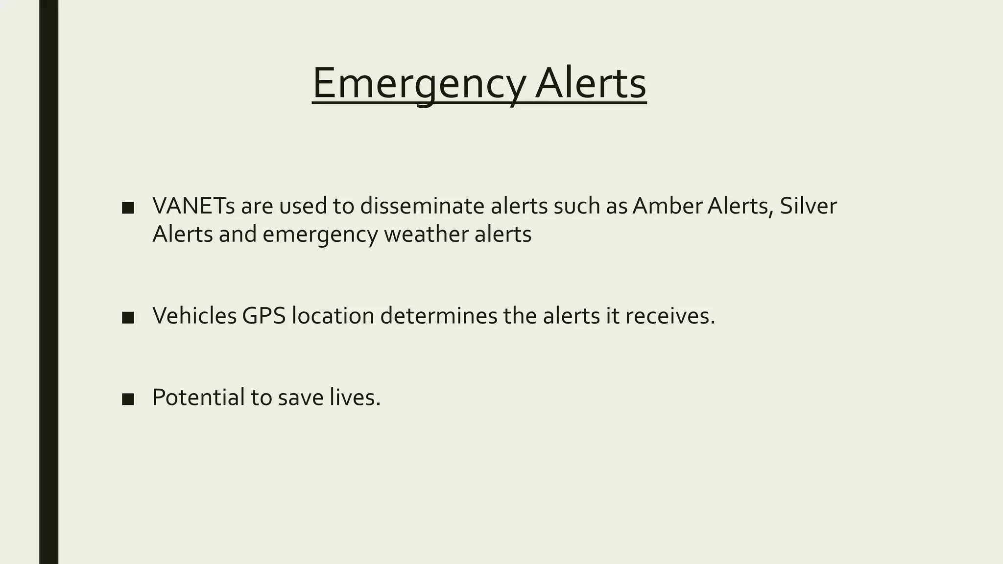 Emergency Alerts
■ VANETs are used to disseminate alerts such as Amber Alerts, Silver
Alerts and emergency weather alerts
■ Vehicles GPS location determines the alerts it receives.
■ Potential to save lives.
 