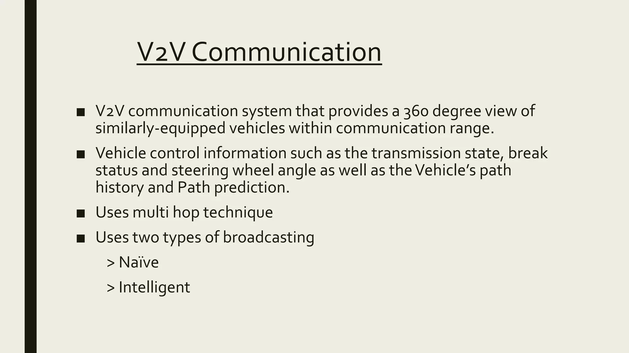 V2V Communication
■ V2V communication system that provides a 360 degree view of
similarly-equipped vehicles within communication range.
■ Vehicle control information such as the transmission state, break
status and steering wheel angle as well as theVehicle’s path
history and Path prediction.
■ Uses multi hop technique
■ Uses two types of broadcasting
> Naïve
> Intelligent
 