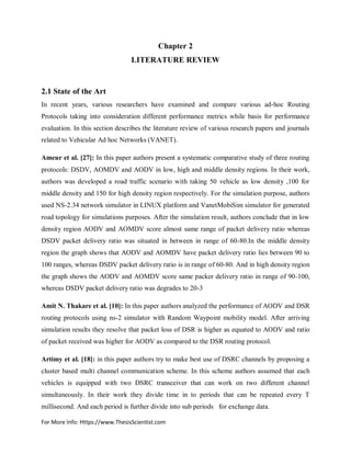 For More Info: Https://www.ThesisScientist.com
Chapter 2
LITERATURE REVIEW
2.1 State of the Art
In recent years, various researchers have examined and compare various ad-hoc Routing
Protocols taking into consideration different performance metrics while basis for performance
evaluation. In this section describes the literature review of various research papers and journals
related to Vehicular Ad hoc Networks (VANET).
Ameur et al. [27]: In this paper authors present a systematic comparative study of three routing
protocols: DSDV, AOMDV and AODV in low, high and middle density regions. In their work,
authors was developed a road traffic scenario with taking 50 vehicle as low density ,100 for
middle density and 150 for high density region respectively. For the simulation purpose, authors
used NS-2.34 network simulator in LINUX platform and VanetMobiSim simulator for generated
road topology for simulations purposes. After the simulation result, authors conclude that in low
density region AODV and AOMDV score almost same range of packet delivery ratio whereas
DSDV packet delivery ratio was situated in between in range of 60-80.In the middle density
region the graph shows that AODV and AOMDV have packet delivery ratio lies between 90 to
100 ranges, whereas DSDV packet delivery ratio is in range of 60-80. And in high density region
the graph shows the AODV and AOMDV score same packer delivery ratio in range of 90-100,
whereas DSDV packet delivery ratio was degrades to 20-3
Amit N. Thakare et al. [10]: In this paper authors analyzed the performance of AODV and DSR
routing protocols using ns-2 simulator with Random Waypoint mobility model. After arriving
simulation results they resolve that packet loss of DSR is higher as equated to AODV and ratio
of packet received was higher for AODV as compared to the DSR routing protocol.
Artimy et al. [18]: in this paper authors try to make best use of DSRC channels by proposing a
cluster based multi channel communication scheme. In this scheme authors assumed that each
vehicles is equipped with two DSRC transceiver that can work on two different channel
simultaneously. In their work they divide time in to periods that can be repeated every T
millisecond. And each period is further divide into sub periods for exchange data.
 