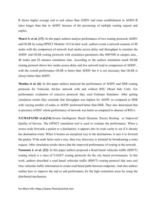 For More Info: Https://www.ThesisScientist.com
R shows higher average end to end values than AODV and route establishment in AODV-R
takes longer than that in AODV because of the processing of multiple routing request and
replies.
Manvi S. et al. [17]: In this paper authors analyse performance of two routing protocols AODV
and OLSR by using OPNET Modeler 14.5.In their work ,authors create a network scenario of 40
nodes with the comparison of network load media access delay and throughput to examine the
AODV and OLSR routing protocols with simulation parameters like 600*600 m campus area ,
40 nodes and 20 minutes simulation time .According to the authors simulation result OLSR
routing protocol shows low media access delay and low network load in comparison of AODV ,
with the overall performance OLSR is better than AODV but it is not necessary that OLSR is
always better than AODV.
Monika et al. [6]: In this paper authors analyzed the performance of AODV and DSR routing
protocols for Vehicular Ad-hoc network with and without RSU (Road Side Unit). For
performance evaluation of conceive protocols they used Estimate Simulator. After getting
simulation results they conclude that throughput was highest for AODV as compared to DSR
with varying number of nodes so AODV performed better than DSR. They also determined that
in presence of RSU whole performance of network was better as compared to absence of RSUs.
N.UMAPATHI et.al.[34]:Swarm Intelligence Based Dynamic Source Routing as Improved
Quality of Service. The OPNET simulation tool is used to evaluate the performance. When a
source node forwards a packet to a destination, it appears into its route cache to see if it already
has destination route. When it locates an unexpired way to the destinations, it uses it to forward
the packet. If the node lacks such a way, then way discovery is initiated by broadcasting a route
request. After simulation results shows that the improved performance of routing in the network.
Nzouonta J. et al. [23]: In this paper authors proposed a Road based vehicular traffic (RBVT)
routing which is a class of VANET routing protocols for the city based environments. In this
work ,authors described a road based vehicular traffic (RBVT) routing protocol that uses real
time vehicular traffic information to create road based paths between endpoints. And also authors
outline how to improve the end to end performance for the high contention areas by using the
distributed mechanism.
 