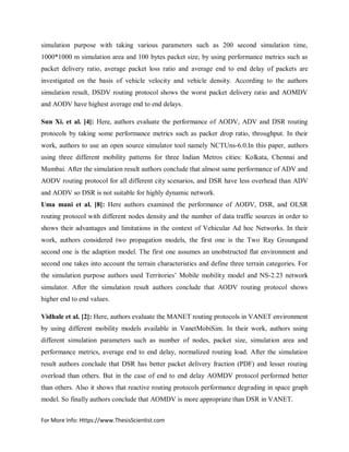 For More Info: Https://www.ThesisScientist.com
simulation purpose with taking various parameters such as 200 second simulation time,
1000*1000 m simulation area and 100 bytes packet size, by using performance metrics such as
packet delivery ratio, average packet loss ratio and average end to end delay of packets are
investigated on the basis of vehicle velocity and vehicle density. According to the authors
simulation result, DSDV routing protocol shows the worst packet delivery ratio and AOMDV
and AODV have highest average end to end delays.
Sun Xi. et al. [4]: Here, authors evaluate the performance of AODV, ADV and DSR routing
protocols by taking some performance metrics such as packer drop ratio, throughput. In their
work, authors to use an open source simulator tool namely NCTUns-6.0.In this paper, authors
using three different mobility patterns for three Indian Metros cities: Kolkata, Chennai and
Mumbai. After the simulation result authors conclude that almost same performance of ADV and
AODV routing protocol for all different city scenarios, and DSR have less overhead than ADV
and AODV so DSR is not suitable for highly dynamic network.
Uma mani et al. [8]: Here authors examined the performance of AODV, DSR, and OLSR
routing protocol with different nodes density and the number of data traffic sources in order to
shows their advantages and limitations in the context of Vehicular Ad hoc Networks. In their
work, authors considered two propagation models, the first one is the Two Ray Groungand
second one is the adaption model. The first one assumes an unobstructed flat environment and
second one takes into account the terrain characteristics and define three terrain categories. For
the simulation purpose authors used Territories’ Mobile mobility model and NS-2.23 network
simulator. After the simulation result authors conclude that AODV routing protocol shows
higher end to end values.
Vidhale et al. [2]: Here, authors evaluate the MANET routing protocols in VANET environment
by using different mobility models available in VanetMobiSim. In their work, authors using
different simulation parameters such as number of nodes, packet size, simulation area and
performance metrics, average end to end delay, normalized routing load. After the simulation
result authors conclude that DSR has better packet delivery fraction (PDF) and lesser routing
overload than others. But in the case of end to end delay AOMDV protocol performed better
than others. Also it shows that reactive routing protocols performance degrading in space graph
model. So finally authors conclude that AOMDV is more appropriate than DSR in VANET.
 