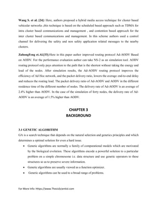 For More Info: Https://www.ThesisScientist.com
Wang S. et al. [24]: Here, authors proposed a hybrid media access technique for cluster based
vehicular networks ,this technique is based on the scheduled based approach such as TDMA for
intra cluster based communications and management , and contention based approach for the
inter cluster based communications and management. In this scheme authors used a control
channel for delivering the safety and non safety application related messages to the nearby
clusters.
ZuhongFeng et.Al.[33]:Here in this paper author improved routing protocol Ad-AODV Based
on AODV. For the performance evaluation author can take NS-2 as an simulation tool. AODV
routing protocol only pays attention to the path that is the shortest without taking the energy and
load of the nodes. After simulation results, the Ad-AODV routing protocol improves the
efficiency of Ad Hoc network, and the packet delivery ratio, lowers the average end-to-end delay
and reduces the routing load. The packet delivery ratio of Ad-AODV and AODV in the different
residence time of the different number of nodes. The delivery rate of Ad-AODV is an average of
2.4% higher than AODV. In the case of the simulation of forty nodes, the delivery rate of Ad-
AODV is an average of 1.5% higher than AODV.
CHAPTER 3
BACKGROUND
3.1 GENETIC ALGORITHM
GA is a search technique that depends on the natural selection and genetics principles and which
determines a optimal solution for even a hard issue.
 Genetic algorithms are normally a family of computational models which are motivated
by the biological evolution. These algorithms encode a powerful solution to a particular
problem on a simple chromosome i.e. data structure and use genetic operators to these
structures so as to preserve severe information.
 Genetic algorithms are usually viewed as a function optimizer.
 Genetic algorithms can be used to a broad range of problems.
 