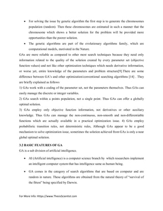 For More Info: Https://www.ThesisScientist.com
 For solving the issue by genetic algorithm the first step is to generate the chromosomes
population (random). Then these chromosomes are estimated in such a manner that the
chromosome which shows a better solution for the problem will be provided more
opportunities than the poorer solution.
 The genetic algorithms are part of the evolutionary algorithms family, which are
computational models, motivated in the Nature.
GAs are more reliable as compared to other most search techniques because they need only
information related to the quality of the solution created by every parameter set (objective
function values) and not like other optimization techniques which needs derivative information,
or worse yet, entire knowledge of the parameters and problem structure[9].There are some
difference between GA’s and other optimization/conventional searching algorithms [14] . They
are briefly explained as follows
1) GAs work with a coding of the parameter set, not the parameters themselves. Thus GAs can
easily manage the discrete or integer variables.
2) GAs search within a points population, not a single point. Thus GAs can offer a globally
optimal solution.
3) GAs employ only objective function information, not derivatives or other auxiliary
knowledge. Thus GAs can manage the non-continuous, non-smooth and non-differentiable
functions which are actually available in a practical optimization issue. 4) GAs employ
probabilistic transition rules, not deterministic rules, Although GAs appear to be a good
mechanism to solve optimization issue, sometimes the solution achieved from GAs is only a near
global optimal solution.
3.2 BASIC FEATURES OF GA
GA is a sub division of artificial intelligence.
 AI (Artificial intelligence) is a computer science branch by which researchers implement
an intelligent computer system that has intelligence same as human being.
 GA comes in the category of search algorithms that are based on computer and are
random in nature. These algorithms are obtained from the natural theory of “survival of
the fittest” being specified by Darwin.
 
