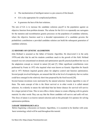 For More Info: Https://www.ThesisScientist.com
 The mechanization of intelligent nature is a pre concern of this branch.
 GA is also appropriate for complicated problems.
 It generates the best of the best solutions.
The aim of GA is to increase the candidate solutions payoff in the population against an
objective function from problem domain. The scheme for the GA is to repeatedly use surrogates
for the mutation and recombination genetic processes on the population of candidate solutions,
where the objective function used to a decoded representation of a candidate governs the
probabilistic contributions a provided candidate solution can build the subsequent generation of
candidate solutions.
3.3 HISTORY OF GENETIC ALGORITHM
John Holland is assumed as the father of Genetic Algorithm. He discovered it in the early
1970's.and after that he and his students contribute much to the growth of this field. Holland
research was not concentrated on domain and optimization specific practical problem but was on
the adaptation concept as viewed in nature [6] and [7]. Other significant contributions were
performed by Frantz in 1972 who inquired what were known as Genetic Algorithm for Search
and in 1971 Holstein inquired genetic plans for adaptive control and function optimization.
Several people involved biologists, are amazed that life at the level of complexity that we realize
could have emerged in the relatively short time proposed by the fossil record [20].
Several human inventions were motivated by the natural selection. Genetic algorithm is one of
them. The main concept of this is the fittest survival or in other words it is called natural
selection. As evidently in nature the individual that has better chances for survival will survive
for a larger period of time. This in turn offers a better chance to create offspring with its genetic
material. In other words They can say that the fittest candidate will survive and unfit will not.
This force of nature is as known natural selection and on this principle GA operates for solving
optimization problems.
3.4BASICTERMINOLOGYofGA
Before beginning a discussion on Genetic Algorithms, it is essential to be familiar with some
basic terminology which will be used throughout this tutorial.
 