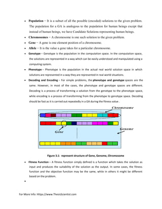 For More Info: Https://www.ThesisScientist.com
 Population − It is a subset of all the possible (encoded) solutions to the given problem.
The population for a GA is analogous to the population for human beings except that
instead of human beings, we have Candidate Solutions representing human beings.
 Chromosomes − A chromosome is one such solution to the given problem.
 Gene − A gene is one element position of a chromosome.
 Allele − It is the value a gene takes for a particular chromosome.
 Genotype − Genotype is the population in the computation space. In the computation space,
the solutions are represented in a way which can be easily understood and manipulated using a
computing system.
 Phenotype − Phenotype is the population in the actual real world solution space in which
solutions are represented in a way they are represented in real world situations.
 Decoding and Encoding − For simple problems, the phenotype and genotype spaces are the
same. However, in most of the cases, the phenotype and genotype spaces are different.
Decoding is a process of transforming a solution from the genotype to the phenotype space,
while encoding is a process of transforming from the phenotype to genotype space. Decoding
should be fast as it is carried out repeatedly in a GA during the fitness value .
Figure 3.1: represent structure of Gene, Genome, Chromosome
 Fitness Function − A fitness function simply defined is a function which takes the solution as
input and produces the suitability of the solution as the output. In some cases, the fitness
function and the objective function may be the same, while in others it might be different
based on the problem.

 