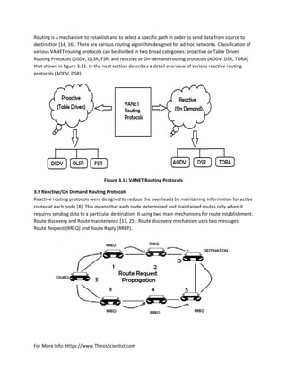For More Info: Https://www.ThesisScientist.com
Routing is a mechanism to establish and to select a specific path in order to send data from source to
destination [14, 16]. There are various routing algorithm designed for ad-hoc networks. Classification of
various VANET routing protocols can be divided in two broad categories: proactive or Table Driven
Routing Protocols (DSDV, OLSR, FSR) and reactive or On-demand routing protocols (AODV, DSR, TORA)
that shown in figure 3.11. In the next section describes a detail overview of various reactive routing
protocols (AODV, DSR).
Figure 3.11 VANET Routing Protocols
3.9 Reactive/On Demand Routing Protocols
Reactive routing protocols were designed to reduce the overheads by maintaining information for active
routes at each node [8]. This means that each node determined and maintained routes only when it
requires sending data to a particular destination. It using two main mechanisms for route establishment:
Route discovery and Route maintenance [17, 25]. Route discovery mechanism uses two messages:
Route Request (RREQ) and Route Reply (RREP).
 