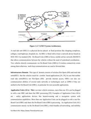 For More Info: Https://www.ThesisScientist.com
Figure 1.2: VANET System Architecture.
A road side unit (RSU) is a physical device placed at fixed positions like shopping complexes,
colleges, road highways, hospitals etc. An RSU is fitted with at least a network device based on
IEEE 802.11p standard [30]. On-Board Units (OBUs) form a mobile ad hoc network (MANET)
that allows communications between the vehicles without the need of centralised coordination .
Two vehicles directly communicate via On-Board Units (OBUs) if wireless connectivity exists
among them otherwise multi-hop communications are used to forward data.
Infrastructure Domain: This type of domain consists of wireless Hot-Spots (HS) and road side
units(RSU) that the vehicles reach for comfort based applications [18, 29]..In case that neither
road side units(RSUs) nor Hot-Spots (HS) provide internet access, OBUs can also use
communication abilities of several radio networks or technologies such as GPRS if they are
unified in the On-Board Unit (OBU), in particular for non-securable applications.
Application Units (AUs): This is an inter vehicle existence, more than one AUs can be plugged
in with a one OBU and share the OBU processing [29]. Examples of Application Units (AUs)
are : safety applications devices like hazard-warning and a navigation system with
communication capabilities. More than one Application Units can be plugged in with a one On-
Board Unit (OBU) and share the On-Board Units (OBUs) processing . An Application Unit (AU)
communicates merely via the On-Board Unit (OBU), which handles all networking and mobility
 