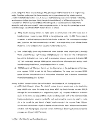 For More Info: Https://www.ThesisScientist.com
phase, along which Route Request message (RREQ) messages are broadcasted to all its neighbouring
nodes. This phase makes sure that these routes do not forms any loops and find only the shortest
possible route to the destination node. It also uses destination sequence number for each route entry,
which ensures the loop free route, this is the one of the main benefit of AODV routing protocol. For
example if two different sources send two different requests to a same destination node, then a
requesting node selects the one with greatest sequence number. In the route discovery phase several
control messages are defined in AODV that are defined as follows.
a) RREQ (Route Request): When any node wants to communicate with other node then it
broadcast route request message (RREQ) to its neighbouring nodes [14, 16]. This message is
forwarded by all intermediate nodes until destination is reached. The route request messages
(RREQ) contains the some information such as RREQ id or broadcast id, source and destination
IP address, source and destination sequence number and a counter.
b) RREP (Route Reply): When any intermediate nodes received Route Request (RREQ) message
then it unicast the route reply message (RREP) to source node either it is valid destination or it
has path to destination and reverse path is constructed between source and destination [14,
16]. Each route reply message (RREP) packet consist of some information such as hop count,
destination sequence number, source and destination IP address.
c) RERR (Route Error): Whenever there is any link failure arises in the routing process then route
error message (RERR) is used for link failure notifications. The route error message (RERR)
consist of some information such as Unreachable Destination node IP Address, Unreachable
Destination node Sequence Number.
Routing in AODV: There are various mechanisms which are followed in AODV routing approach:
a) AODV Route Discovery phase: To establish a route between source node to the destination
node, AODV using route discovery phase, along which the Route Request message (RREQ)
messages are broadcasted to all its neighbouring nodes [14]. This phase makes sure that these
routes do not forms any loops and find only the shortest possible path to the destination node.
It also uses destination sequence number for each route entry that ensures the loop free route,
this is the one of the main benefit of AODV routing protocol. For example if two different
sources sends two different request to a same destination node, then a destination node selects
only that node having largest sequence number. In the route discovery phase several control
messages are defined in AODV protocol.
 