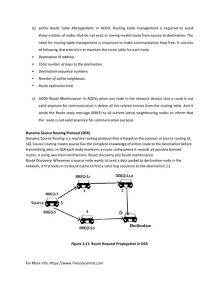 For More Info: Https://www.ThesisScientist.com
b) AODV Route Table Management: In AODV, Routing table management is required to avoid
those entities of nodes that do not exist or having invalid route from source to destination. The
need for routing table management is important to make communication loop free. It consists
of following characteristics to maintain the route table for each node.
• Destination IP address
• Total number of hops to the destination
• Destination sequence numbers
• Number of active neighbours
• Route expiration time
c) AODV Route Maintenance: In AODV, when any node in the network detects that a route is not
valid anymore for communication it delete all the related entries from the routing table .And it
sends the Route reply message (RREP) to all current active neighbouring nodes to inform that
the route is not valid anymore for communication purpose.
Dynamic Source Routing Protocol (DSR)
Dynamic Source Routing is a reactive routing protocol that is based on the concept of source routing [8,
16]. Source routing means source has the complete knowledge of entire route to the destination before
transmitting data. In DSR each node maintains a route cache where it records all possible learned
routes. It using two main mechanisms: Route discovery and Route maintenance.
Route Discovery: Whenever a source node wants to send a data packet to destination node in the
network, it first looks in its Route Cache to find a valid hop sequence to the destination [1].
Figure 3.15: Route Request Propagation in DSR
 