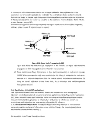For More Info: Https://www.ThesisScientist.com
If such a route exists, the source node attaches to the packet header the complete route to the
destination and forwards the packet to the next node. The next node checks the packet header and
forwards the packet to the next node. The process terminates when the packet reaches the destination.
If the source node cannot find a valid hop sequence to the destination in its Route Cache then it initiates
a route discovery process [17].
In route discovery process a route request (RREQ) message is broadcasts to all its neighbouring nodes,
adding a unique request ID to each request to prevent
Figure 3.16: Route Reply Propagation in DSR
 Figure 3.15 shows the RREQ message propagation in the network. And figure 3.16 shows the
propagation of RREP message that carries the entire hop sequence.
a) Route Maintenance: Route Maintenance is done by the propagation of route error message
(RERR). Whenever any active node sees or detects the link failure, it propagates the route error
message to its upstream neighbours along the reverse path till it reaches the source node. To
verify the correct operation of the router links, HELLO messages and acknowledgement
messages can be used.
3.10 Classification of the VANET Applications:
The applications of Vehicular Ad hoc Networks (VANET) are classified into three major groups:
1)comfort oriented applications 2) convenience-oriented applications and 3)safety oriented applications
[11]. Safety oriented related applications look for the increasing security of passengers by exchanging
relevant information through vehicle-to-infrastructure and vehicle-to-vehicle. And comfort and
convenience applications improve passenger’s comfort and traffic efficiency.
3.10.1 Safety-Oriented Applications: These types of applications help the driver to avoid potential
dangers through the exchange of information among vehicles. They are the important applications
because they serve to avoid accidents [11].
 