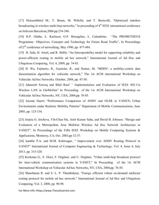 For More Info: Https://www.ThesisScientist.com
[17] Heissenbüttel M., T. Braun, M. Wälchli, and T. Bernoulli, “Optimized stateless
broadcasting in wireless multi-hop networks,” In proceeding of 4th
IEEE international conference
on Infocom Barcelona,2006,pp.234-240.
[18] H.P. Glathe, L. Karlsson, G.P. Brusaglino, L. Calandrino, “The PROMETHEUS
Programme– Objectives, Concepts and Technology for Future Road Traffic”, In Proceedings
of12th
conference of networking, May 1990, pp. 477-484.
[19] H. Safa, H. Artail, and R. Shibli, “An Interoperability model for supporting reliability and
power-efficient routing in mobile ad hoc network,” International Journal of Ad Hoc and
Ubiquitous Computing, Vol. 4, 2009, pp. 74-83.
[20] H. Wu, Fujimoto, R., Guensler, R., and Hunter, M, “MDDV: a mobility-centric data
dissemination algorithm for vehicular network,” The 1st ACM international Workshop on
Vehicular Ad hoc Networks, October, 2004, pp. 47-56.
[21] Jahanzeb Farooq and Bilal Rauf “ Implementation and Evaluation of IEEE 802.11e
Wireless LAN in GloMoSim” In Proceeding of the 1st ACM International Workshop on
Vehicular Ad hoc Networks, NY, USA, 2004,pp. 76-85.
[22] Jerome Haerri “Performance Comparison of AODV and OLSR in VANETs Urban
Environments under Realistic Mobility Patterns” Department of Mobile Communications, June
2005, pp. 123-134.
[23] Jorjeta G. Jetcheva, Yih-Chun Hu, Amit Kumar Saha, and David B. Johnson. “Design and
Evaluation of a Metropolitan Area Multitier Wireless Ad Hoc Network Architecture in
VANET”. In Proceedings of the Fifth IEEE Workshop on Mobile Computing Systems &
Applications, Monterey, CA, Oct. 2003,pp 32-37.
[24] kamble P.A. and M.M. Kshirsagar, “ Improvement over AODV Routing Protocol in
VANET” International Journal of Computer Engineering & Technology, Vol. 4, Issue 4, July
2013, pp. 315-320.
[25] Korkmaz G., E. Ekici, F. Ozgüner, and U. Ozgüner, "Urban multi-hop broadcast protocol
for inter-vehicle communication systems in VANET," In Proceeding of the 1st ACM
International Workshop on Vehicular Ad hoc Networks, NY, USA, 2004,pp. 76-85.
[26] Manoharan R. and S. L. P. Thambidurai, “Energy efficient robust on-demand multicast
routing protocol for mobile ad hoc network,” International Journal of Ad Hoc and Ubiquitous
Computing, Vol. 3, 2008, pp. 90-98.
 