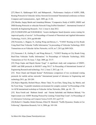 For More Info: Https://www.ThesisScientist.com
[27] Manvi S., Kakkasageri M.S. and Mahapurush , “Performance Analysis of AODV, DSR,
Routing Protocols In Vehicular Ad hoc Network Environment”International conference on future
Computer and Communication., April. 2009, pp. 21-26.
[28] Monika, Sanjay Batish and Amardeep Dhiman, “Comparative Study of AODV, DSDV and
DSR Routing Protocols in vehicular Network Using EstiNet Simulator”, International Journal of
Scientific & Engineering Research , Vol. 3, Issue 6, June 2012.
[29] N.UMAPATHI and N.RAMARAJ, “swarm intelligence based dynamic source routing for
improved quality of service”. In Proceedings of Journal of Theoretical and Applied Information
Technology, Vol.61, 2014, pp.604-608
[30] Nzouonta, J., Rajgure, N., Guiling Wang and Borcea, C., "VANET Routing on City Roads
Using Real-Time Vehicular Traffic Information," In proceeding of Vehicular Technology, IEEE
Transactions on on Vehicular Ad hoc Networks, vol.58, no.7, 2011,pp.3609-3626.
[31] Nzouonta J. R., Guiling N. and Wang Borcea C., “VANET Routing on City Roads Using
Real-Time Vehicular Traffic Information,” In Proceedings of Vehicular Technology, IEEE
Transactions on Vol. 58, Issue. 7, Sept. 2009, pp. 33-37.
[32] Pooja Gupta and Rajesh Kumar Tyagi” A significant study and comparison of DSDV,
AODV and DSR protocols in MANET using NS-2” In Proceeding of International Journal of
Engineering Research and technology, Vol. 2, Issue 3, 2013, pp. 1-8.
[33] Prem Chand and Deepak Kumar” Performance comparison of two on-demand routing
protocols for mobile ad-hoc networks” International journal of Advances in Engineering and
technology,2011, pp. 283-289.
[34] Rajive Bagrodia, Richard Meyer, Mineo Takai, Yu an Chen, Xiang Zeng, Jay Martin, and
Ha Yoon Song. “A parallel simulation environment for complex systems” In Proceedings of the
1st ACM international workshop on Vehicular Ad hoc Networks, 2004, pp. 66 – 75.
[35] Reza Fotohi and Shahram Jamali and Fateme Sarkohaki and Shahram Behzad, “An
Improvement over AODV Routing Protocol by Limiting Visited Hop Count”, In Proceedings of
I.J. Information Technology and Computer Science,Vol.09, 2013, pp.87-93
[36] Robert E. Chandler, Robert Herman, Elliott W. Montroll, ”Traffic Dynamics: Studies in Car
Following”, Operations Research, Vol. 6, 2004, pp. 165-184.
 