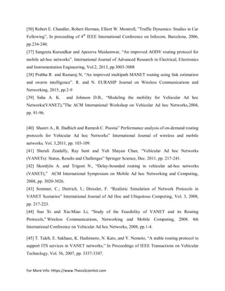 For More Info: Https://www.ThesisScientist.com
[50] Robert E. Chandler, Robert Herman, Elliott W. Montroll, ”Traffic Dynamics: Studies in Car
Following”, In proceeding of 4th
IEEE International Conference on Infocom, Barcelona, 2006,
pp.234-240.
[37] Sangeeta Kurundkar and Apoorva Maidamwar, “An improved AODV routing protocol for
mobile ad-hoc networks”. International Journal of Advanced Research in Electrical, Electronics
and Instrumentation Engineering, Vol.2, 2013, pp.3003-3008
[38] Prabha R and Ramaraj N, “An improved multipath MANET routing using link estimation
and swarm intelligence”. R. and N. EURASIP Journal on Wireless Communications and
Networking, 2015, pp.2-9
[39] Saha A. K. and Johnson D.B., “Modeling the mobility for Vehicular Ad hoc
Networks(VANET),”The ACM International Workshop on Vehicular Ad hoc Networks,2004,
pp. 91-96.
[40] Shastri A., R. Dadhich and Ramesh C. Poonia” Performance analysis of on-demand routing
protocols for Vehicular Ad hoc Networks” International Journal of wireless and mobile
networks, Vol. 3,2011, pp. 103-109.
[41] Sherali Zeadally, Ray hunt and Yuh Shayan Chan, “Vehicular Ad hoc Networks
(VANETs): Status, Results and Challenges” Springer Science, Dec. 2011, pp. 217-241.
[42] Skordylis A. and Trigoni N., “Delay-bounded routing in vehicular ad-hoc networks
(VANET),” ACM International Symposium on Mobile Ad hoc Networking and Computing,
2008, pp. 3020-3026.
[43] Sommer, C.; Dietrich, I.; Dressler, F. “Realistic Simulation of Network Protocols in
VANET Scenarios” International Journal of Ad Hoc and Ubiquitous Computing, Vol. 3, 2008,
pp. 217-223.
[44] Sun Xi and Xia-Miao Li, "Study of the Feasibility of VANET and its Routing
Protocols," Wireless Communications, Networking and Mobile Computing, 2008. 4th
International Conference on Vehicular Ad hoc Networks, 2008, pp.1-4.
[45] T. Taleb, E. Sakhaee, K. Hashimoto, N. Kato, and Y. Nemoto, “A stable routing protocol to
support ITS services in VANET networks,” In Proceedings of IEEE Transactions on Vehicular
Technology, Vol. 56, 2007, pp. 3337-3347.
 