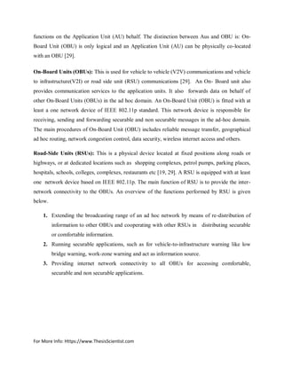 For More Info: Https://www.ThesisScientist.com
functions on the Application Unit (AU) behalf. The distinction between Aus and OBU is: On-
Board Unit (OBU) is only logical and an Application Unit (AU) can be physically co-located
with an OBU [29].
On-Board Units (OBUs): This is used for vehicle to vehicle (V2V) communications and vehicle
to infrastructure(V2I) or road side unit (RSU) communications [29]. An On- Board unit also
provides communication services to the application units. It also forwards data on behalf of
other On-Board Units (OBUs) in the ad hoc domain. An On-Board Unit (OBU) is fitted with at
least a one network device of IEEE 802.11p standard. This network device is responsible for
receiving, sending and forwarding securable and non securable messages in the ad-hoc domain.
The main procedures of On-Board Unit (OBU) includes reliable message transfer, geographical
ad hoc routing, network congestion control, data security, wireless internet access and others.
Road-Side Units (RSUs): This is a physical device located at fixed positions along roads or
highways, or at dedicated locations such as shopping complexes, petrol pumps, parking places,
hospitals, schools, colleges, complexes, restaurants etc [19, 29]. A RSU is equipped with at least
one network device based on IEEE 802.11p. The main function of RSU is to provide the inter-
network connectivity to the OBUs. An overview of the functions performed by RSU is given
below.
1. Extending the broadcasting range of an ad hoc network by means of re-distribution of
information to other OBUs and cooperating with other RSUs in distributing securable
or comfortable information.
2. Running securable applications, such as for vehicle-to-infrastructure warning like low
bridge warning, work-zone warning and act as information source.
3. Providing internet network connectivity to all OBUs for accessing comfortable,
securable and non securable applications.
 