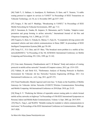 For More Info: Https://www.ThesisScientist.com
[46] Taleb T., E. Sakhaee, A. Jamalipour, K. Hashimoto, N. Kato, and Y. Nemoto, “A stable
routing protocol to support its services in VANET” In Proceedings of IEEE Transactions on
Vehicular Technology, vol. 56, no. 6, November 2007, pp.3337–3347.
[47] Tonguz, F. Bai and P. Mudalige, “Broadcasting in VANET,” In Proceedings of IEEE
Mobile Networking for Vehicular Environments, 2007, pp. 7-12.
[48] T. Sawamura, K. Tanaka, M. Atajanov, N. Matsumoto, and N. Yoshida, “Adaptive router
promotion and group forming in ad-hoc networks,” International Journal of Ad Hoc and
Ubiquitous Computing, Vol. 3, 2008, pp. 217-223.
[49] Tsugawa, S.; Kato, S.; Tokuda, K.; Matsui, T.; Fujii, H., “A cooperative driving system with
automated vehicles and inter-vehicle communications in Demo 2000”, In proceedings of IEEE
Intelligent Transportation Systems,2006, pp.178-189.
[50] Tseng Y.C., Y.S. Chen, and J.P. Sheu, "The broadcast storm problem in a mobile ad hoc
network(MANET)," In Proceeding of the 5th ACM/IEEE International Conference on Mobile
Computing and Networking, NY, USA, 1999, pp. 51-162.
[51] Uma mani, Ramasamy Chandrasekaran and V. R Sharma” Study and analysis of routing
protocols in mobile ad hoc networks” Journals of Computer science, 2013, pp. 1519-1525.
[52] Vidhale, B. and Dorle S.S., "Performance Analysis of Routing Protocols in Realistic
Environment for Vehicular Ad hoc Networks," Systems Engineering (ICSEng), 2011 21st
International Conference on , vol.2, Aug. 2011, pp.267-272.
[53] Vinod Namboodiri, Manish Agarwal and Lixin Gao; “A Study on the Feasibility of Mobile
Gateways for Vehicular Ad-hoc Networks (VANET)”,Wireless Communications Networking
and Mobile Computing 6th International Conference on 2010,Sept. 2010, pp. 23-25.
[54] Wang S. Y. “Predicting the lifetime of repairable unicast routing paths in vehicle formed
mobile ad hoc networks on highways” In Proceedings of 15th IEEE International Symposium on
Personal, Indoor and Mobile Radio Communications, Volume: 4, Sept. 2005, pp. 2815-2819.
[55] Wan S., Tang J., and Wolff R. “Reliable routing for roadside to vehicle communications in
rural areas,” In Proceedings of the IEEE International Conference on Communications, 2008, pp.
3017-3028.
 