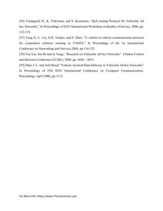 For More Info: Https://www.ThesisScientist.com
[56] Yamaguchi H., K. Yukimasa, and S. Kusumoto, “QoS routing Protocol for Vehicular Ad
hoc Networks,” In Proceedings of IEEE International Workshop on Quality of Service, 2006, pp.
132-139.
[57] Yang X., L. Liu, N.H. Vaidya, and F. Zhao, "A vehicle-to-vehicle communication protocol
for cooperative collision warning in VANET," In Proceedings of the 1st International
Conference on Networking and Services,2004, pp.114-123.
[58] Yue Liu, Jun Bi and Ju Yang;, “Research on Vehicular Ad hoc Networks” Chinese Control
and Decision Conference (CCDC), 2009, pp. 4430 – 4435.
[59] Zhao J. C. and Josh Broch “Vehicle-Assisted Data Delivery in Vehicular Ad hoc Networks”
In Proceedings of 25th IEEE International Conference on Computer Communications.
Proceedings, April 2006, pp. 6-12.
 