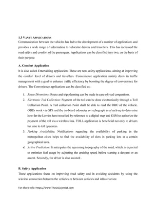 For More Info: Https://www.ThesisScientist.com
1.3 VANET APPLICATIONS
Communication between the vehicles has led to the development of a number of applications and
provides a wide range of information to vehicular drivers and travellers. This has increased the
road safety and comfort of the passengers. Applications can be classified into two, on the basis of
their purpose.
A. Comfort Application
It is also called Entertaining application. These are non-safety applications, aiming at improving
the comfort level of drivers and travellers. Convenience application mainly deals in traffic
management with a goal to enhance traffic efficiency by boosting the degree of convenience for
drivers. The Convenience applications can be classified as:
1. Route Diversions: Route and trip planning can be made in case of road congestions.
2. Electronic Toll Collection: Payment of the toll can be done electronically through a Toll
Collection Point. A Toll collection Point shall be able to read the OBU of the vehicle.
OBUs work via GPS and the on-board odometer or techograph as a back-up to determine
how far the Lorries have travelled by reference to a digital map and GSM to authorize the
payment of the toll via a wireless link. TOLL application is beneficial not only to drivers
but also to toll operators.
3. Parking Availability: Notifications regarding the availability of parking in the
metropolitan cities helps to find the availability of slots in parking lots in a certain
geographical area.
4. Active Prediction: It anticipates the upcoming topography of the road, which is expected
to optimize fuel usage by adjusting the cruising speed before starting a descent or an
ascent. Secondly, the driver is also assisted .
B. Safety Application
These applications focus on improving road safety and in avoiding accidents by using the
wireless connection between the vehicles or between vehicles and infrastructure.
 