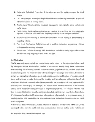 For More Info: Https://www.ThesisScientist.com
1. Vulnerable Individual Protection: It includes services like audio message for blind
person.
2. On Coming Traffic Warning: It helps the driver about overtaking maneuvers, by provide
information about in-coming traffic.
3. Traffic Signal Violation: RSU broadcast messages to warn vehicles about violation in
traffic signal.
4. Public Safety: Public safety applications are required if an accident has been physically
reported. It alerts the vehicles so that they can give a way to the emergency vehicle.
5. Electronic Brake Warning: It informs the driver that sudden braking is performed by a
preceding vehicle.
6. Post Crash Notification: Vehicle involved in accident alerts other approaching vehicles
by broadcasting warning messages.
7. Intersection Violation Warning: This Intersection violation warning application warns
drivers when they are going to pass over a red light.
1.4 Motivation
Traffic security is a major challenge granted by the major players in the automotive industry and
by many governments. Traffic delays continue to increase and wasting many hours . Apart from
traffic security and efficiency, features like entertainment, payment services, internet access and
information updates can be unified into vehicles to improve passenger convenience. Normally a
driver, has incomplete information about road conditions, speed and location of vehicles around
them, and is forced to make decisions like breaking and lane changing without the benefit of
whole data. Real time communication between vehicles and vehicles to RSU can improve traffic
efficiency and security [7]. For example, if a vehicle needs to slow down due to an accident
ahead, it will broadcast warning messages to neighbouring vehicles. The vehicles behind it will
thus be warned before they actually see the accident, helping the drivers react faster. In another ,
if vehicles can broadcast traffic congestion information to other vehicles in its broadcast range, it
can help variant vehicles catching the information to chose optional or alternate routes and avoid
traffic congestion.
Vehicular Ad hoc Networks (VANETs), subclass of mobile ad hoc networks (MANET) , were
developed with a view to enable real-time communication between mobile nodes (vehicles or
 