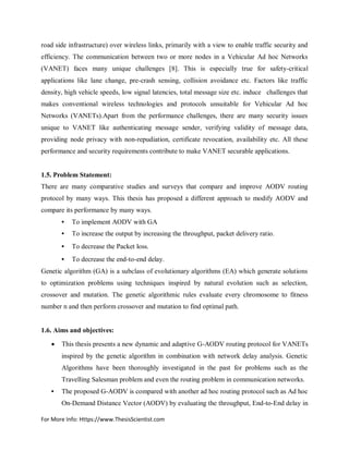 For More Info: Https://www.ThesisScientist.com
road side infrastructure) over wireless links, primarily with a view to enable traffic security and
efficiency. The communication between two or more nodes in a Vehicular Ad hoc Networks
(VANET) faces many unique challenges [8]. This is especially true for safety-critical
applications like lane change, pre-crash sensing, collision avoidance etc. Factors like traffic
density, high vehicle speeds, low signal latencies, total message size etc. induce challenges that
makes conventional wireless technologies and protocols unsuitable for Vehicular Ad hoc
Networks (VANETs).Apart from the performance challenges, there are many security issues
unique to VANET like authenticating message sender, verifying validity of message data,
providing node privacy with non-repudiation, certificate revocation, availability etc. All these
performance and security requirements contribute to make VANET securable applications.
1.5. Problem Statement:
There are many comparative studies and surveys that compare and improve AODV routing
protocol by many ways. This thesis has proposed a different approach to modify AODV and
compare its performance by many ways.
• To implement AODV with GA
• To increase the output by increasing the throughput, packet delivery ratio.
• To decrease the Packet loss.
• To decrease the end-to-end delay.
Genetic algorithm (GA) is a subclass of evolutionary algorithms (EA) which generate solutions
to optimization problems using techniques inspired by natural evolution such as selection,
crossover and mutation. The genetic algorithmic rules evaluate every chromosome to fitness
number n and then perform crossover and mutation to find optimal path.
1.6. Aims and objectives:
 This thesis presents a new dynamic and adaptive G-AODV routing protocol for VANETs
inspired by the genetic algorithm in combination with network delay analysis. Genetic
Algorithms have been thoroughly investigated in the past for problems such as the
Travelling Salesman problem and even the routing problem in communication networks.
• The proposed G-AODV is compared with another ad hoc routing protocol such as Ad hoc
On-Demand Distance Vector (AODV) by evaluating the throughput, End-to-End delay in
 