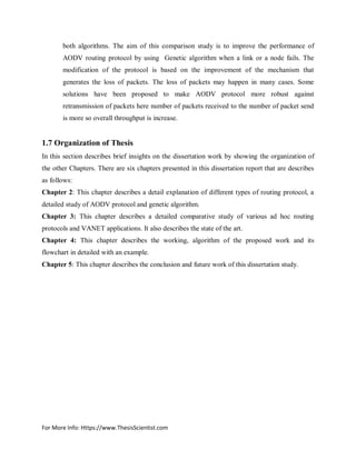For More Info: Https://www.ThesisScientist.com
both algorithms. The aim of this comparison study is to improve the performance of
AODV routing protocol by using Genetic algorithm when a link or a node fails. The
modification of the protocol is based on the improvement of the mechanism that
generates the loss of packets. The loss of packets may happen in many cases. Some
solutions have been proposed to make AODV protocol more robust against
retransmission of packets here number of packets received to the number of packet send
is more so overall throughput is increase.
1.7 Organization of Thesis
In this section describes brief insights on the dissertation work by showing the organization of
the other Chapters. There are six chapters presented in this dissertation report that are describes
as follows:
Chapter 2: This chapter describes a detail explanation of different types of routing protocol, a
detailed study of AODV protocol and genetic algorithm.
Chapter 3: This chapter describes a detailed comparative study of various ad hoc routing
protocols and VANET applications. It also describes the state of the art.
Chapter 4: This chapter describes the working, algorithm of the proposed work and its
flowchart in detailed with an example.
Chapter 5: This chapter describes the conclusion and future work of this dissertation study.
 