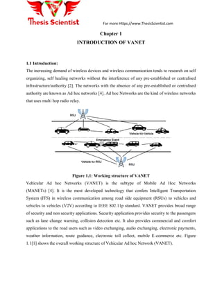 For more Https://www.ThesisScientist.com
Chapter 1
INTRODUCTION OF VANET
1.1 Introduction:
The increasing demand of wireless devices and wireless communication tends to research on self
organizing, self healing networks without the interference of any pre-established or centralised
infrastructure/authority [2]. The networks with the absence of any pre-established or centralised
authority are known as Ad hoc networks [4]. Ad hoc Networks are the kind of wireless networks
that uses multi hop radio relay.
Figure 1.1: Working structure of VANET
Vehicular Ad hoc Networks (VANET) is the subtype of Mobile Ad Hoc Networks
(MANETs) [4]. It is the most developed technology that confers Intelligent Transportation
System (ITS) in wireless communication among road side equipment (RSUs) to vehicles and
vehicles to vehicles (V2V) according to IEEE 802.11p standard. VANET provides broad range
of security and non security applications. Security application provides security to the passengers
such as lane change warning, collision detection etc. It also provides commercial and comfort
applications to the road users such as video exchanging, audio exchanging, electronic payments,
weather information, route guidance, electronic toll collect, mobile E-commerce etc. Figure
1.1[1] shows the overall working structure of Vehicular Ad hoc Network (VANET).
 