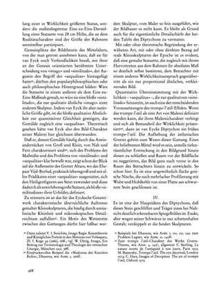 lung einer in Wirklichkeit gro6eren Statue, son-           den: Skulptur, vom Maler so fein ausgefiihrt, wie
dern die mafstabsgetreue Eins-zu-Eins-Darstel-             der Bildhauer es nicht kann. Es bleibt als Grund
lung einer Statuette von 28 cm H6he, die an dem            auch fur die eigentiimliche Detailscharfe der bei-
Realitatscharakterund der Groge des Rahmens                den Tafeln des Diptychons zu vermuten.
unmittelbar partizipiert.                                    Mit oder ohne theoretische Begriindung der er-
  Gemeinplatze der Bildtheorie des Mittelalters,           wahnten Art, mit oder ohne direkten Bezug auf
von der man getrost annehmen kann, dafi sie fur            reale Kleinskulpturen der Epoche ist es evident,
van Eyck noch Verbindlichkeit besaf, mit ihrer             dagfeine gemalte Statuette, die zugleich mit ihrem
an der Genesis orientierten beriihmten Unter-              Hervortreten aus dem Rahmen ihr absolutes Maf
scheidung von ?imago<und >similitudo<<, Au- der            so deutlich selbst bestimmt, dem Betrachter mit
gustin  den Begriff der ?aequalitas< hinzugefiigt          einem anderen Wirklichkeitsanspruchgegeniiber-
hatte39,diirften den popularphilosophischen oder           tritt als ein nur proportional ahnliches, verklei-
auch philosophischen Hintergrund bilden: Ware              nerndes Bild.
die Statuette in einem anderen als dem Eins-zu-              Quantitative Ubereinstimmung mit der Wirk-
Eins-Magstab gemalt, so ware sie eine bloge >simi-         lichkeit- >aequalitas< die zur qualitativen>simi-
                                                                                    -,
litudo<, die nur qualitativ ahnliche ?imago? einer         litudo< hinzutritt, ist auch eine der entscheidenden
anderen Skulptur. Indem van Eyck ihr aber natiir-          Voraussetzungen des trompe-l'ceil-Effekts. Wenn
liche Groge gibt, ist die blofe qualitativeAhnlich-        das trompe-l'ceil als eine Art von Malerei definiert
keit zur quantitativen Gleichheit gesteigert, das          werden kann, die ihren Malereicharakterverbirgt
Gemalde zugleich eine >aequalitas<.Theoretisch             und sich als Bestandteil der Wirklichkeit prasen-
gesehen hitte van Eyck also den Bild-Charakter             tiert42,dann ist van Eycks Diptychon ein friihes
seiner Malerei hier gleichsam iiberwunden.                 trompe-l'ceil. Die Aufhebung der asthetischen
  Daf er, dessen Gemalde hiufig durch das Anein-           Grenze gehort zum Wesen dieser Gattung. Eines
anderriicken von Grof und Klein, von Nah und               der beliebtesten Mittel wird es sein, anstelle tiefen-
Fern charakterisiertsind40,sich des Problems der           raumlicher Erstreckung in den Bildgrund hinein
Mafistabeund des Problems von ?similitudo? und             diesen zu schliefgenund Raum vor der Bildflache
>aequalitas? klarbewugt war, zeigt schon der Blick         zu suggerieren, das Bild ganz nach vorne in den
auf die Aufenseite des Genter Altars, wo das Ehe-          Raum des Betrachters hinein zu entwickeln. So
paarVijd-Borlud, praktischlebensgrofi und mit al-          schon hier: Es ist eine ungewohnlich flache goti-
len Pradikateneiner ?aequalitas<ausgestattet, sich         sche Nische, die nach mehrfacherProfilierung mit
den Heiligenfiguren aus Stein zuwendet und diese           Wulst und Hohlkehle von einer Platte aus schwar-
dadurchalsunterlebensgrogeStatuen,als blofe >si-           zem Stein geschlossen ist.
militudines<ihrer Urbilder, definiert.
  Zu erinnern ist an das fir das Eycksche Gesamt-                                      IV.
werk charakteristische iiberreichliche Auftreten           Es ist eine der Hauptideen des Diptychons, daf
gemalter Kleinskulpturen, die haufig durch unrea-          dieser Stein geschliffen und Triger eines bei Nah-
listische Kleinheit und mikroskopischen Detail-            sicht deutlich erkennbarenSpiegelbildesist. Exakt,
reichtum auffallen4I. Ein Motiv des Wettstreits            aber wegen seiner Schwarze in nur schattenhafter
zwischen den Gattungen diirfte hier fafbar wer-            Gestalt, verdoppelt er die beiden Skulpturen.
39Dazu zuletzt V. I. Stoichita,ImagoRegis:Kunsttheorie     4I   Beispiele bei Dhanens, wie Anm. 5, IIO,   221,   243; zum
  und K6niglichesPortratin den Meninasvon Velasquez,            Problem Legner, wie Anm. 21, I4off.
  Zf. f. Kuge 49 (I986),i68f.; vgl. W. Dirig, Imago, Ein   42   Zum trompe l'ceil-Charakter des Werks Grams-
  Beitragzur Terminologieund Theologie der r6mischen            Thieme, wie Anm. 4, 142f.; allgemein C. Sterling, La
     Liturgie, Miinchen I952, 38ff.                             nature morte de l'antiquite a nos jours, Paris I952;
40   EindrucksvollesBeispiel die ?Madonna des Kanzlers          M. Battersby,Trompel'ceil.The eye deceived,London
     Rolin?, Dhanens, wie Anm. 5, 266ff.                        1974; C. Dars, Images of Deception. The art of trompe
                                                                l'oeil, Oxford 1979.

     468
 