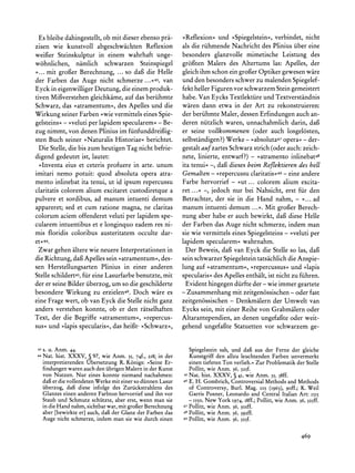 Es bleibe dahingestellt, ob mit dieser ebenso pra-   >Reflexion<<  und ?Spiegelstein<, verbindet, nicht
zisen wie kunstvoll abgeschwachten Reflexion          als die riihmende Nachricht des Plinius iiber eine
weifier Steinskulptur in einem wahrhaft unge-         besonders glanzvolle mimetische Leistung des
wohnlichen, namlich schwarzen Steinspiegel            gr6oten Malers des Altertums las: Apelles, der
>... mit grofer Berechnung, ... so dag die Helle      gleich ihm schon ein groger Optiker gewesen wire
der Farben das Auge nicht schmerze ...<<43,van        und den besonders schwer zu malenden Spiegelef-
Eyck in eigenwilliger Deutung, die einem produk- fekt heller Figuren vor schwarzem Stein gemeistert
tiven Migverstehen gleichkame, auf das beriihmte habe. Van Eycks Textlektiire und Textverstandnis
Schwarz, das >atramentum<<, Apelles und die waren dann etwa in der Art zu rekonstruieren:
                                des
Wirkung seiner Farben >wie vermittels eines Spie- der beriihmte Maler, dessen Erfindungen auch an-
gelsteins< - >veluti per lapidem specularem<< Be- deren niitzlich waren, unnachahmlich darin, dag
                                               -
zug nimmt,    von denen Plinius im fiinfunddreifig-   er seine vollkommenen (oder auch losgelosten,
sten Buch seiner >Naturalis Historiae? berichtet. selbstandigen?)Werke - >>absoluta47       opera<- der-
  Die Stelle, die bis zum heutigen Tag nicht befrie- gestalt aufzartes Schwarz strich (oder auch: zeich-
digend gedeutet ist, lautet:                          nete, linierte, entwarf?) - >>atramento  inlinebat48
  >Inventa eius et ceteris profuere in arte. unum ita tenui? -, dag dieses beim Reflektieren des hell
imitari nemo potuit: quod absoluta opera atra- Gemalten - >>repercussu                      -
                                                                                claritatis<49 eine andere
mento inlinebat ita tenui, ut id ipsum repercussu Farbe hervorrief       - >ut... colorem alium excita-
claritatis colorem alium excitaret custodiretque a ret...<< -, jedoch nur bei Nahsicht, erst fur den
pulvere et sordibus, ad manum intuenti demum Betrachter, der sie in die Hand nahm, - >... ad
appareret; sed et cum ratione magna, ne claritas manum intuenti demum ...<<.Mit grofgerBerech-
colorum aciem offenderet veluti per lapidem spe- nung aber habe er auch bewirkt, dafi diese Helle
cularem intuentibus et e longinquo eadem res ni- der Farben das Auge nicht schmerze, indem man
mis floridis coloribus austeritatem occulte dar- sie wie vermittels eines Spiegelsteins - ,>velutiper
et<<44.                                               lapidem specularem< wahrnahm.
  Zwar gehen altere wie neuere Interpretationenin      Der Beweis, daf van Eyck die Stelle so las, dag
die Richtung, daf Apelles sein ?atramentum<<,    des- sein schwarzer Spiegelstein tatsachlich die Anspie-
sen Herstellungsarten Plinius in einer anderen lung auf >atramentum?,>repercussus?und >lapis
                   fir
Stelle schildert45, eine Lasurfarbebenutzte, mit specularis? des Apelles enthalt, ist nicht zu fiihren.
der er seine Bilder iiberzog, um so die geschilderte   Evident hingegen diirfte der - wie immer geartete
besondere Wirkung zu erzielen46. Doch ware es         - Zusammenhang mit zeitgen6ssischen - oder fast
eine Frage wert, ob van Eyck die Stelle nicht ganz zeitgen6ssischen - Denkmalern der Umwelt van
anders verstehen konnte, ob er den ritselhaften Eycks sein, mit einer Reihe von Grabmalernoder
Text, der die Begriffe >atramentum<,>repercus- Altarantependien, an denen ungefai3teoder weit-
sus< und ?lapis specularis<,das heifgt ?>Schwarz<<, gehend ungefafite Statuetten vor schwarzem ge-


 43 s. U. Anm.   44.                                          Spiegelstein und dagS der Ferneder gleiche
                                                                          sah,      aus
44 Nat.  hist. XXXV, 5 97, wie Anm. 35, 74f., 218; in der     Kunstgriff allzuleuchtenden
                                                                        den             Farbenunvermerkt
   interpretierendenUbersetzung R. K6nigs: ,Seine Er-         einentieferen verlieh.< Problematik Stelle
                                                                           Ton      Zur         der
   findungenwarenauchden iibrigenMalernin der Kunst            Pollitt, wie Anm. 36, 325f.
   von Nutzen. Nur eines konnte niemand nachahmen:          45 Nat.  hist. XXXV, ? 41, wie Anm. 35, 38ff.
   daf er die vollendetenWerkemit einerso diinnenLasur      46E. H. Gombrich,ControversialMethods and Methods
   iiberzog, daf diese infolge des Zuriickstrahlensdes         of Controversy, Burl. Mag. 105 (I963), 9off.; K. Weil
   Glanzes einen anderenFarbtonhervorriefund ihn vor           Garris Posner, Leonardo and Central Italian Art: 1515
   Staub und Schmutz schiitzte, aber erst, wenn man sie        - 550o, New York 1974,i8ff.;Pollitt, wie Anm. 36, 325ff.
   in die Hand nahm,sichtbarwar, mit grofer Berechnung      47 Pollitt, wie Anm. 36, 3oIff.

   aber [bewirkte er] auch, daf der Glanz der Farbendas     48 Pollitt, wie Anm. 36, 392ff.

   Auge nicht schmerze, indem man sie wie durch einen       49 Pollitt, wie Anm. 36,
                                                                                     325f.


                                                                                                             469
 
