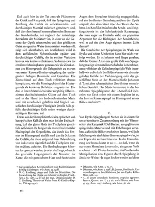 Dafi auch hier in der Tat zentrale Phanomene                    Augen dem Betrachter feindselig entgegenblickt,
der Optik und Katoptrik, dafi hier Spiegelung und                 auf ein beriihmtes Grundsatzproblem der Optik
Brechung des Lichts im reflektierenden und                        anspielt, den alten Streit uber das Wesen des Se-
durchlassigen Material malerisch gemeistert sind,                 hens. Im Konflikt zwischen der Sende- und Emp-
dafi dies dem betend kontemplierenden Benutzer                    fangstheorie ist das lichtfunkelnde Katzenauge,
des Stundenbuchs, der zugleich der nahsichtige                    das man sogar im Dunkeln sieht, ein populares
Betrachter der Miniaturs7ist, in einer an die Ge-                 Argument fur die Richtigkeit der Sendetheorie,
setze der Optik erinnernden und den gebildeten                    weil es auf ein dem Auge eigenes inneres Licht
Geist anregendenWeise demonstriert werden soll,                   deutets8.
zeigt sich allenthalben, am deutlichsten wohl in                    Die Geschichte der Spiegelungen im Werk van
dem auffallenden Nebeneinander opaker und                         Eycks und seines Umkreises kann hier nicht ver-
durchsichtiger Gefaie, die in reicher Variation                   folgt werden. Es ist bekannt und langst gesehen,
konvex wie konkav reflektieren. So bietet etwa die                daf der Genter Altar eine grofie Zahl von Spiege-
erwahnte Messingkanne genauso wie die Zinnkan-                    lungen zeigt: der metallene Schaftdes Lebensbrun-
nen des Hintergrunds die Gelegenheit zu extrem                    nens reflektiert als Zylinderspiegel die Welt inner-
verzerrter Konvex/Konkavspiegelung der umlie-                     halb wie aufierhalbdes Bildes ebenso wie die spie-
genden farbigen Raumteile und Gestalten. Die                      gelnden Gefaife der Verkiindigung oder der ge-
Zinnschiissel auf dem Tisch reflektiert ebenso                    schliffene Stein an der Mantelschliefte Johannes
kompliziert, wie die Messingschiissel des Hinter-                 d. T. mit dem schattenhaftenUmrifi einer mensch-
grunds als konkaver Reflektor eingesetzt ist. Die                 lichen Gestalt59.Das Motiv kulminiert in der be-
drei in ihrem Materialcharakter    sorgfaltig differen-           riihmten Spiegelsignatur der ?Arnolfini-Hoch-
zierten durchscheinenden Glaser auf dem Tisch                     zeit?: van Eyck selbst mit einem Begleiter ist es,
und in der Hand der herbeischreitenden Maria                      der hier im Konvexspiegel im Hintergrund seines
sind mit verschieden gefarbter und folglich ver-                  Bildes erscheint6o.
schieden durchlassigerFliissigkeit jeweils halb ge-
fiillt: durchsichtiges Gelb neben weniger durch-
sichtigem Rot usw. usf.                                                                       V.
  Etwas von der Kompliziertheit des optischen und                 Van Eycks Spiegelungen! Stehen sie in einem fur
katoptrischen Kalkiils ahnt man bei der Beobach-                  uns erkennbarenZusammenhang mit der Wissen-
tung, daiBdas glatte Holz der Tischplatte gleich-                 schaft der Katoptrik?Daf Becher, aus geglattetem
falls reflektiert. Es fungiert als matter horizontaler            spiegelnden Material und mit Erh6hungen verse-
Flachspiegel des Gegenlichts, das durch das Fen-                  hen, zahlreiche Bilder erscheinen lassen, weil jede
ster im Hintergrund einfallt und das die Schatten                 Erh6hung wie ein kleiner Konvexspiegel wirkt, ist
der Gefaife, die diese aufgrund ihrer Beleuchtung                 ein Topos der antiken Literatur.In der Formulie-
von links vorne eigentlich auf die Tischplatte wer-               rung des Seneca lautet er so: ?... so dafI,wenn du
fen miifuten,aufzehrt. Die Beobachtungen k6nn-                    nur einen Menschen davorstellst, ein ganzes Volk
ten fortgesetzt werden, ja es ist die Frage, ob nicht             erscheint ... <6I. Plinius formuliert das Problem der
das geistvolle Eingangsmotiv der Miniatur, die                    Multiplikation von Figuren durch Spiegelung in
Katze, die mit gestraubtem Haar und funkelnden                    ahnlicherWeise: >Jasogar Becher werden auf diese


 57Zur spezifischenRezeptionsformvon Buchminiaturen                59Dhanens, wie Anm. 5, 73, 75.
   Belting-Eichberger, Anm. 53,I43ff.
                     wie                                          60 Dhanens,wie Anm. 5, I93ff.; Jansen,Similitudo.Un-
                                                                                                D.
 58D. C. Lindberg, Auge und Licht im Mittelalter.Die                   tersuchungenzu den BildnissenJan van Eycks, Koln-
   Entwicklungder Optik von Alkindi bis Kepler,Frank-                  Wien I988, I45.
   furt a. M. I987,   241   (Titel der engl. Originalausabe: D.    6   >>... Si unum ostenderis hominem, populus apparet".
   C. Lindberg,Theoriesof Vision from Al-Kindi to Kep-                 Seneca,Quaest. nat. I, 5, 5 zit. nach Plinius, wie Anm.
   ler, Chicago 1976).                                                 35, I73, Anm.   129;   Lindberg, wie Anm. 58, i62.


   472
 