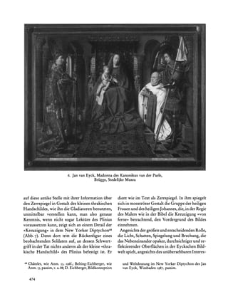6. Jan van Eyck, Madonnades Kanonikusvan der Paele,
                                         Briigge,StedelijkeMusea



auf diese antike Stelle mit ihrer Information iiber     dient wie im Text als Zerrspiegel. In ihm spiegelt
den Zerrspiegel in Gestalt des kleinen thrakischen      sich in monstr6ser Gestalt die Gruppe der heiligen
Handschildes, wie ihn die Gladiatoren benutzten,        Frauenund des heiligen Johannes, die, in der Regie
unmittelbar vorstellen kann, man also genaue            des Malers wie in der Bibel die Kreuzigung ?von
Kenntnis, wenn nicht sogar Lektiire des Plinius         ferne?< betrachtend, den Vordergrund des Bildes
voraussetzen kann, zeigt sich an einem Detail der       einnehmen.
                 in
?Kreuzigung<< dem New Yorker Diptychon68                  Angesichts der grofien und entscheidenden Rolle,
(Abb. 7). Denn dort tritt die Riickenfigur eines        die Licht, Schatten, Spiegelung und Brechung, die
beobachtenden Soldaten auf, an dessen Schwert-          das Nebeneinander opaker, durchsichtigerund re-
griff in der Tat nichts anderes als der kleine >thra-   flektierender Oberflachen in der Eyckschen Bild-
kische Handschild? des Plinius befestigt ist. Er        welt spielt, angesichts des uniibersehbarenInteres-

68
     Chatelet, Anm. 53, i96f.; Belting-Eichberger,
             wie                               wie                      im
                                                          und Weltdeutung New YorkerDiptychondesJan
     Anm.53,passim, a.88; Eichberger,
                  v.    D.            Bildkonzeption      van Eyck, Wiesbaden1987,passim.


     474
 