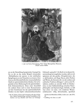 7. Jan van Eyck, Kreuzigung,New York, MetropolitanMuseum,
                                             Detail:untereHalfte



ses an der Darstellung katoptrischer Exempel bis           Gebrauch< gemacht69.Zu Recht ist in diesem Zu-
hin zu der an das antike Beispiel erinnernden              sammenhang hervorgehoben worden, daf sie sich
>Multiplikation der species< in der mehrfachen             spatestens seit den grofien ?Perspektivisten? des
Spiegelung ist an zwei Tatsachen zu erinnern.Zum           13.Jahrhunderts, seit Roger Bacon, John Pecham
einen an die fiihrende Rolle der wissenschaftlichen        und Witelo, die ihrerseits alle von der antiken und
Optik im spatmittelalterlichenDenken. Sie ist be-          arabischenTradition abhangen7o,nicht an der Pe-
griindet in ihrer Bedeutung fir die spatmittelalter-       ripherie, sondern an zentraler Stelle im Denksy-
liche Erkenntnistheorie. Denn unter Ausschluf              stem, in einer Schliisselstellung zwischen Natur-
der anderen Sinne und in reiner Konzentration              philosophie und Epistemologie, befindet, so daf
auf den Gesichtssinn hat das spatmittelalterliche          man schon von einer, vom modernen Wissen-
Denken von der Optik ?,erkenntnistheoretischen             schaftssystem vollig abweichenden, spezifisch
69   K.H. Tachau,VisionandCertitude theAgeof Ock-
                                  in                          schichtedes MittelaltersXXII), Leiden usw. 1988,
                                                                                                             XVI,
     ham.Optics,Epistemology the Foundation Se-
                           and              of                3ff.
     mantics 1250-1345 (Studien und Texte zur Geistesge-   7? Lindberg,wie Anm. 58, i95ff.



                                                                                                          475
 