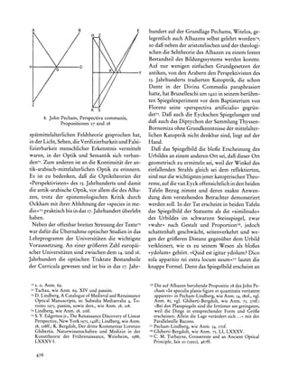 hundert auf der Grundlage Pechams, Witelos, ge-
                                                     legentlich auch Alhazens selbst gelehrt worden74,
                                                     so daif neben der aristotelischen und der theologi-
                                                     schen die Sehtheorie des Alhazen zu einem festen
                                                     Bestandteil des Bildungssystems werden konnte.
                                                     Auf nur wenigen einfachen Grundgesetzen der
                                                     antiken, von den Arabern den Perspektivisten des
                                                     13. Jahrhunderts tradierten Katoptrik, die schon
                                                     Dante in der Divina Commedia paraphrasiert
                                                     hatte, hat Brunelleschi um 1420in seinem beriihm-
                                                     ten Spiegelexperiment vor dem Baptisterium von
                                                     Florenz seine ?perspectiva artificialis< gegriin-
                                                     det75.Dagi auch die Eyckschen Spiegelungen und
       8. John Pecham, Perspectiva communis,
                                                     dafi auch das Diptychon der Sammlung Thyssen-
               Propositiones 27 und 28
                                                     Bornemiza ohne Grundkenntnisse der mittelalter-
spatmittelalterlichen   Feldtheorie gesprochen hat, lichen Katoptrik nicht denkbar sind, liegt auf der
in der Licht, Sehen, die Verifizierbarkeitund Falsi- Hand.
fizierbarkeit menschlicher Erkenntnis vermittelt      Dag3das Spiegelbild die blofie Erscheinung des
waren, in der Optik und Semantik sich verban- Urbildes an einem anderen Ort sei, dafi dieser Ort
den7I.Zum anderen ist an die Kontinuitat der an- geometrisch zu ermitteln sei, weil der Winkel des
tik-arabisch-mittelalterlichen Optik zu erinnern. einfallenden Strahls gleich sei dem reflektierten,
Es ist zu bedenken, dafi die Optiktheorien der sind nur die wichtigsten jener katoptrischenTheo-
>Perspektivisten? des 13.Jahrhundertsund damit reme, auf die van Eyck offensichtlich in den beiden
die antik-arabischeOptik, vor allem die des Alha- Tafeln Bezug nimmt und deren exakte Anwen-
zen, trotz der epistemologischen Kritik durch dung dem verstehenden Betrachter demonstriert
Ockham mit ihrer Ablehnung der >species in me- werden soll. In der Tat erscheint in beiden Tafeln
dio<72 praktisch bis in das 17.Jahrhundert iiberlebt das Spiegelbild der Statuette als die >similitudo<
haben.                                               des Urbildes im schwarzen Steinspiegel, zwar
 Neben der offenbar breiten Streuung der Texte73 >wahr< nach Gestalt und Proportion76, jedoch
war dafiir die Obernahme optischer Studien in das schattenhaft geschwacht, seitenverkehrt und we-
Lehrprogramm der Universitaten die wichtigste gen der gr6oeren Distanz gegeniiber dem Urbild
Voraussetzung. An einer gr6feren Zahl europai- verkleinert, wie es zu seinem Wesen als blofes
scher Universitaten sind zwischen dem 14.und i6.                                est
                                                     >ydolum? geh6rt. >>Quid igitur ydolum? Dico
Jahrhundert die optischen Traktate Bestandteile sola apparitio rei extra locum suum<77 lautet die
der Curricula gewesen und ist bis in das 17.Jahr- knappe Formel. Denn das Spiegelbild erscheint an


71s. o. Anm. 69.                                             76 Die auf Alhazen beruhendePropositio 28 des John Pe-
72Tachau,wie Anm. 69, XIV und passim.                           cham >In speculisplanis figure et quantitatisveritatem
73 D.
      Lindberg,A Catalogueof Medievaland Renaissance            apparere,in Pecham-Lindberg, Anm. 54,i8of., vgl.
                                                                                               wie
   Optical Manuscripts,in: Subsidia Mediaevalia4, To-           Anm. 8i; vgl. Ghiberti-Bergdolt,wie Anm. 75, 376f.:
     ronto 1975, passim, sowie ders., wie Anm. 58, 218.         ?Bei den Planspiegelnsind die Irrtiimeram geringsten,
74   Lindberg, wie Anm. 58, 2I6f.                               weil die Dinge in entsprechenderForm und Grof6e
75   S. Y. Edgertonjr.,The Renaissance Discovery of Linear      erscheinen.Allein die Lage verandertsich ...? mit der
     Perspective,New York I975,I43ff.; Lindberg,wie Anm.        ParallelstelleBacons.
     58,2i8ff.;K. Bergdolt,Der dritte KommentarLorenzo       77 Pecham-Lindberg,   wie Anm. 54, I7of.
     Ghibertis. Naturwissenschaftenund Medizin in der        78 Ghiberti-Bergdolt, wie Anm. 75, LI, LXXXV.
     Kunsttheorie der Friihrenaissance,Weinheim, 1988,       79 C. M.
                                                                      Turbayne, Grosseteste and an Ancient Optical
     LXXXV f.                                                     Principle, Isis 50 (1950), 467ff.


     476
 